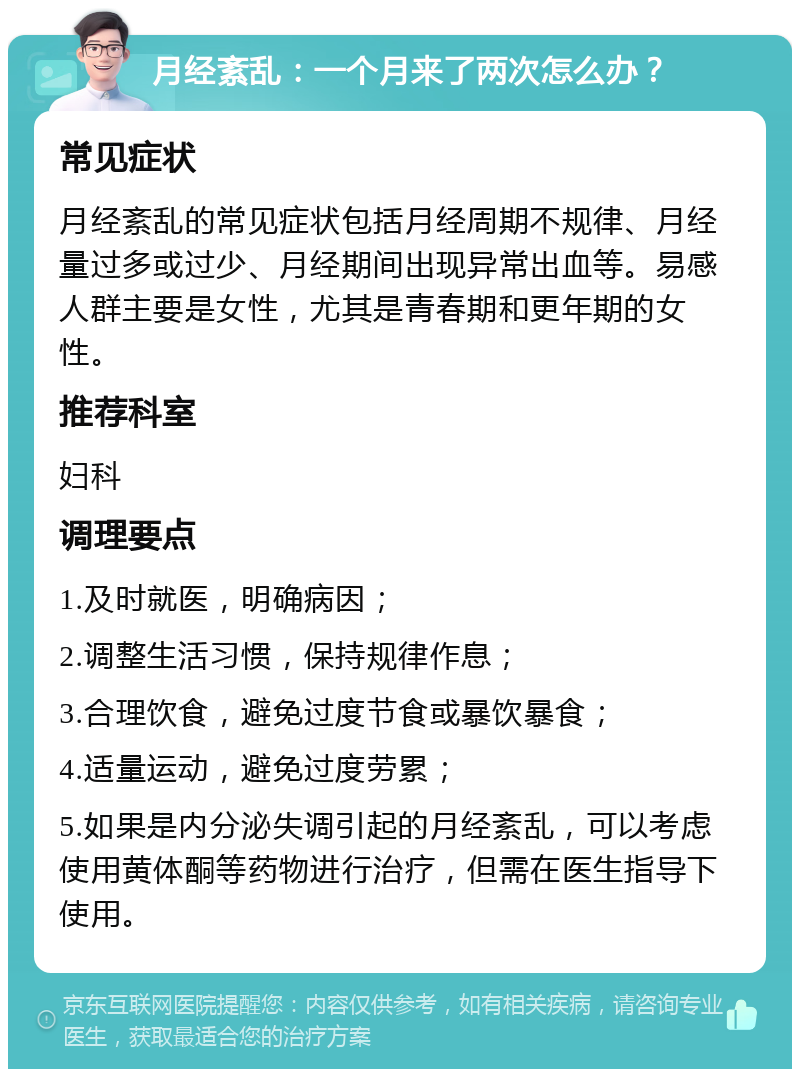 月经紊乱：一个月来了两次怎么办？ 常见症状 月经紊乱的常见症状包括月经周期不规律、月经量过多或过少、月经期间出现异常出血等。易感人群主要是女性，尤其是青春期和更年期的女性。 推荐科室 妇科 调理要点 1.及时就医，明确病因； 2.调整生活习惯，保持规律作息； 3.合理饮食，避免过度节食或暴饮暴食； 4.适量运动，避免过度劳累； 5.如果是内分泌失调引起的月经紊乱，可以考虑使用黄体酮等药物进行治疗，但需在医生指导下使用。