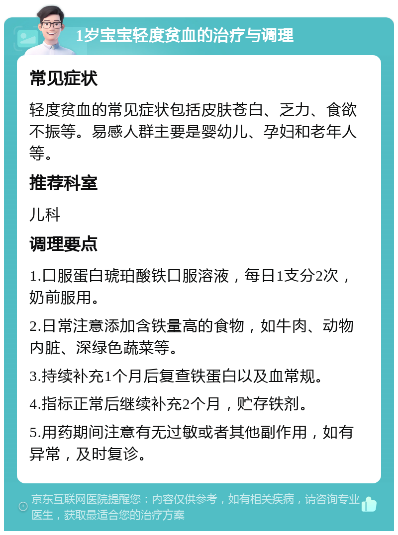 1岁宝宝轻度贫血的治疗与调理 常见症状 轻度贫血的常见症状包括皮肤苍白、乏力、食欲不振等。易感人群主要是婴幼儿、孕妇和老年人等。 推荐科室 儿科 调理要点 1.口服蛋白琥珀酸铁口服溶液，每日1支分2次，奶前服用。 2.日常注意添加含铁量高的食物，如牛肉、动物内脏、深绿色蔬菜等。 3.持续补充1个月后复查铁蛋白以及血常规。 4.指标正常后继续补充2个月，贮存铁剂。 5.用药期间注意有无过敏或者其他副作用，如有异常，及时复诊。