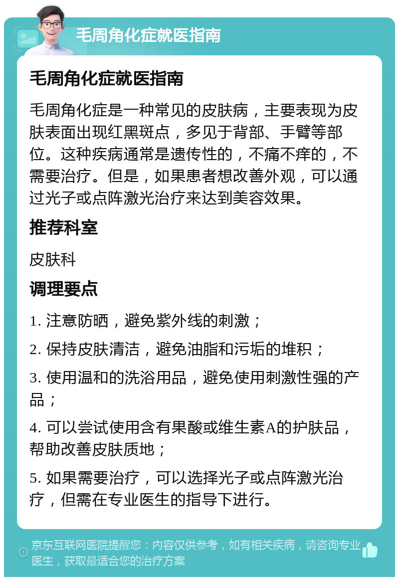 毛周角化症就医指南 毛周角化症就医指南 毛周角化症是一种常见的皮肤病，主要表现为皮肤表面出现红黑斑点，多见于背部、手臂等部位。这种疾病通常是遗传性的，不痛不痒的，不需要治疗。但是，如果患者想改善外观，可以通过光子或点阵激光治疗来达到美容效果。 推荐科室 皮肤科 调理要点 1. 注意防晒，避免紫外线的刺激； 2. 保持皮肤清洁，避免油脂和污垢的堆积； 3. 使用温和的洗浴用品，避免使用刺激性强的产品； 4. 可以尝试使用含有果酸或维生素A的护肤品，帮助改善皮肤质地； 5. 如果需要治疗，可以选择光子或点阵激光治疗，但需在专业医生的指导下进行。