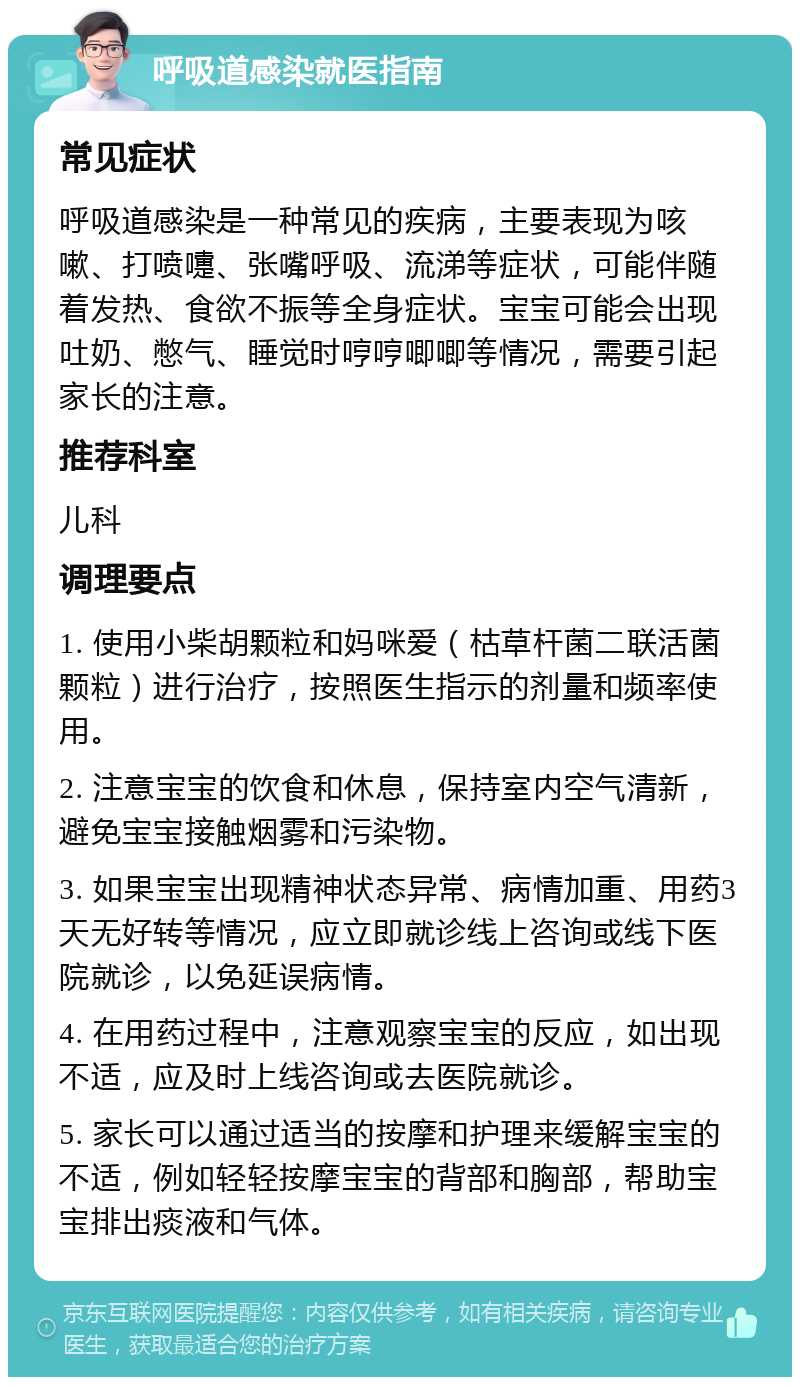 呼吸道感染就医指南 常见症状 呼吸道感染是一种常见的疾病，主要表现为咳嗽、打喷嚏、张嘴呼吸、流涕等症状，可能伴随着发热、食欲不振等全身症状。宝宝可能会出现吐奶、憋气、睡觉时哼哼唧唧等情况，需要引起家长的注意。 推荐科室 儿科 调理要点 1. 使用小柴胡颗粒和妈咪爱（枯草杆菌二联活菌颗粒）进行治疗，按照医生指示的剂量和频率使用。 2. 注意宝宝的饮食和休息，保持室内空气清新，避免宝宝接触烟雾和污染物。 3. 如果宝宝出现精神状态异常、病情加重、用药3天无好转等情况，应立即就诊线上咨询或线下医院就诊，以免延误病情。 4. 在用药过程中，注意观察宝宝的反应，如出现不适，应及时上线咨询或去医院就诊。 5. 家长可以通过适当的按摩和护理来缓解宝宝的不适，例如轻轻按摩宝宝的背部和胸部，帮助宝宝排出痰液和气体。