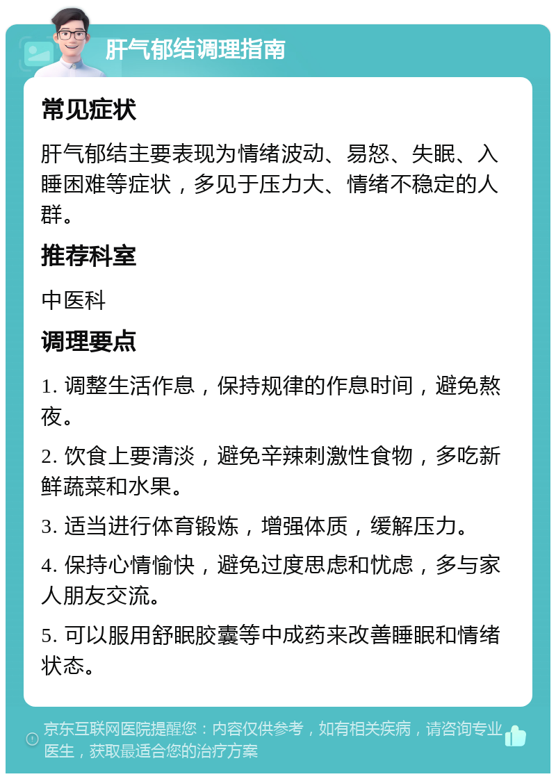 肝气郁结调理指南 常见症状 肝气郁结主要表现为情绪波动、易怒、失眠、入睡困难等症状，多见于压力大、情绪不稳定的人群。 推荐科室 中医科 调理要点 1. 调整生活作息，保持规律的作息时间，避免熬夜。 2. 饮食上要清淡，避免辛辣刺激性食物，多吃新鲜蔬菜和水果。 3. 适当进行体育锻炼，增强体质，缓解压力。 4. 保持心情愉快，避免过度思虑和忧虑，多与家人朋友交流。 5. 可以服用舒眠胶囊等中成药来改善睡眠和情绪状态。