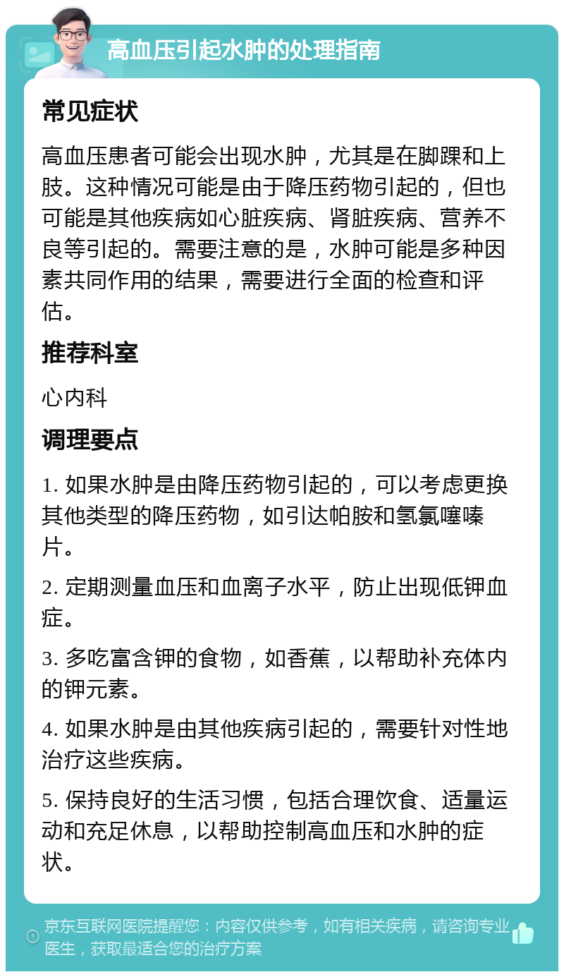 高血压引起水肿的处理指南 常见症状 高血压患者可能会出现水肿，尤其是在脚踝和上肢。这种情况可能是由于降压药物引起的，但也可能是其他疾病如心脏疾病、肾脏疾病、营养不良等引起的。需要注意的是，水肿可能是多种因素共同作用的结果，需要进行全面的检查和评估。 推荐科室 心内科 调理要点 1. 如果水肿是由降压药物引起的，可以考虑更换其他类型的降压药物，如引达帕胺和氢氯噻嗪片。 2. 定期测量血压和血离子水平，防止出现低钾血症。 3. 多吃富含钾的食物，如香蕉，以帮助补充体内的钾元素。 4. 如果水肿是由其他疾病引起的，需要针对性地治疗这些疾病。 5. 保持良好的生活习惯，包括合理饮食、适量运动和充足休息，以帮助控制高血压和水肿的症状。