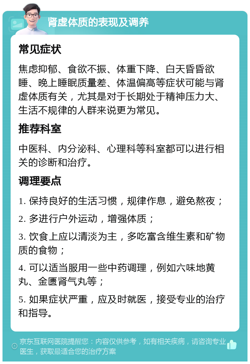 肾虚体质的表现及调养 常见症状 焦虑抑郁、食欲不振、体重下降、白天昏昏欲睡、晚上睡眠质量差、体温偏高等症状可能与肾虚体质有关，尤其是对于长期处于精神压力大、生活不规律的人群来说更为常见。 推荐科室 中医科、内分泌科、心理科等科室都可以进行相关的诊断和治疗。 调理要点 1. 保持良好的生活习惯，规律作息，避免熬夜； 2. 多进行户外运动，增强体质； 3. 饮食上应以清淡为主，多吃富含维生素和矿物质的食物； 4. 可以适当服用一些中药调理，例如六味地黄丸、金匮肾气丸等； 5. 如果症状严重，应及时就医，接受专业的治疗和指导。