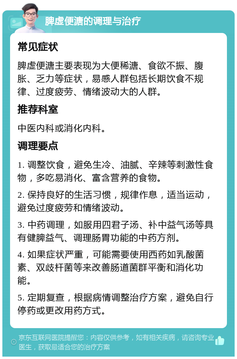 脾虚便溏的调理与治疗 常见症状 脾虚便溏主要表现为大便稀溏、食欲不振、腹胀、乏力等症状，易感人群包括长期饮食不规律、过度疲劳、情绪波动大的人群。 推荐科室 中医内科或消化内科。 调理要点 1. 调整饮食，避免生冷、油腻、辛辣等刺激性食物，多吃易消化、富含营养的食物。 2. 保持良好的生活习惯，规律作息，适当运动，避免过度疲劳和情绪波动。 3. 中药调理，如服用四君子汤、补中益气汤等具有健脾益气、调理肠胃功能的中药方剂。 4. 如果症状严重，可能需要使用西药如乳酸菌素、双歧杆菌等来改善肠道菌群平衡和消化功能。 5. 定期复查，根据病情调整治疗方案，避免自行停药或更改用药方式。