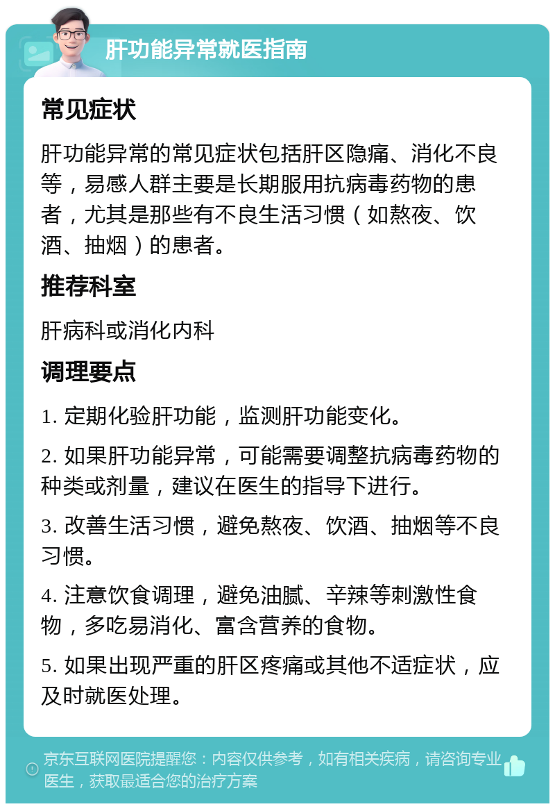 肝功能异常就医指南 常见症状 肝功能异常的常见症状包括肝区隐痛、消化不良等，易感人群主要是长期服用抗病毒药物的患者，尤其是那些有不良生活习惯（如熬夜、饮酒、抽烟）的患者。 推荐科室 肝病科或消化内科 调理要点 1. 定期化验肝功能，监测肝功能变化。 2. 如果肝功能异常，可能需要调整抗病毒药物的种类或剂量，建议在医生的指导下进行。 3. 改善生活习惯，避免熬夜、饮酒、抽烟等不良习惯。 4. 注意饮食调理，避免油腻、辛辣等刺激性食物，多吃易消化、富含营养的食物。 5. 如果出现严重的肝区疼痛或其他不适症状，应及时就医处理。