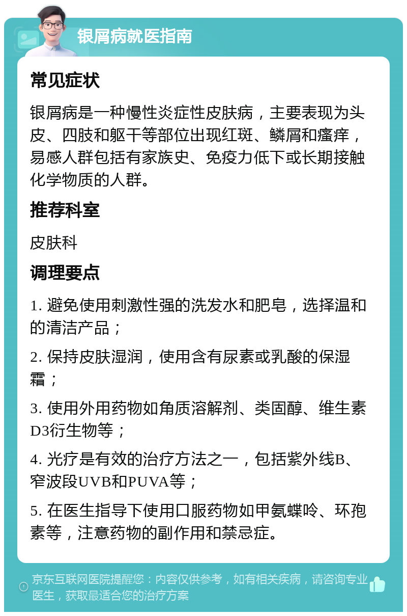 银屑病就医指南 常见症状 银屑病是一种慢性炎症性皮肤病，主要表现为头皮、四肢和躯干等部位出现红斑、鳞屑和瘙痒，易感人群包括有家族史、免疫力低下或长期接触化学物质的人群。 推荐科室 皮肤科 调理要点 1. 避免使用刺激性强的洗发水和肥皂，选择温和的清洁产品； 2. 保持皮肤湿润，使用含有尿素或乳酸的保湿霜； 3. 使用外用药物如角质溶解剂、类固醇、维生素D3衍生物等； 4. 光疗是有效的治疗方法之一，包括紫外线B、窄波段UVB和PUVA等； 5. 在医生指导下使用口服药物如甲氨蝶呤、环孢素等，注意药物的副作用和禁忌症。