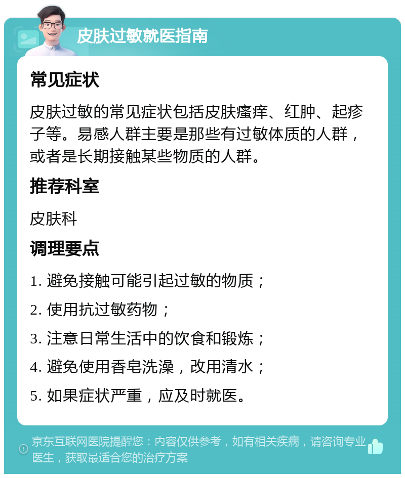 皮肤过敏就医指南 常见症状 皮肤过敏的常见症状包括皮肤瘙痒、红肿、起疹子等。易感人群主要是那些有过敏体质的人群，或者是长期接触某些物质的人群。 推荐科室 皮肤科 调理要点 1. 避免接触可能引起过敏的物质； 2. 使用抗过敏药物； 3. 注意日常生活中的饮食和锻炼； 4. 避免使用香皂洗澡，改用清水； 5. 如果症状严重，应及时就医。