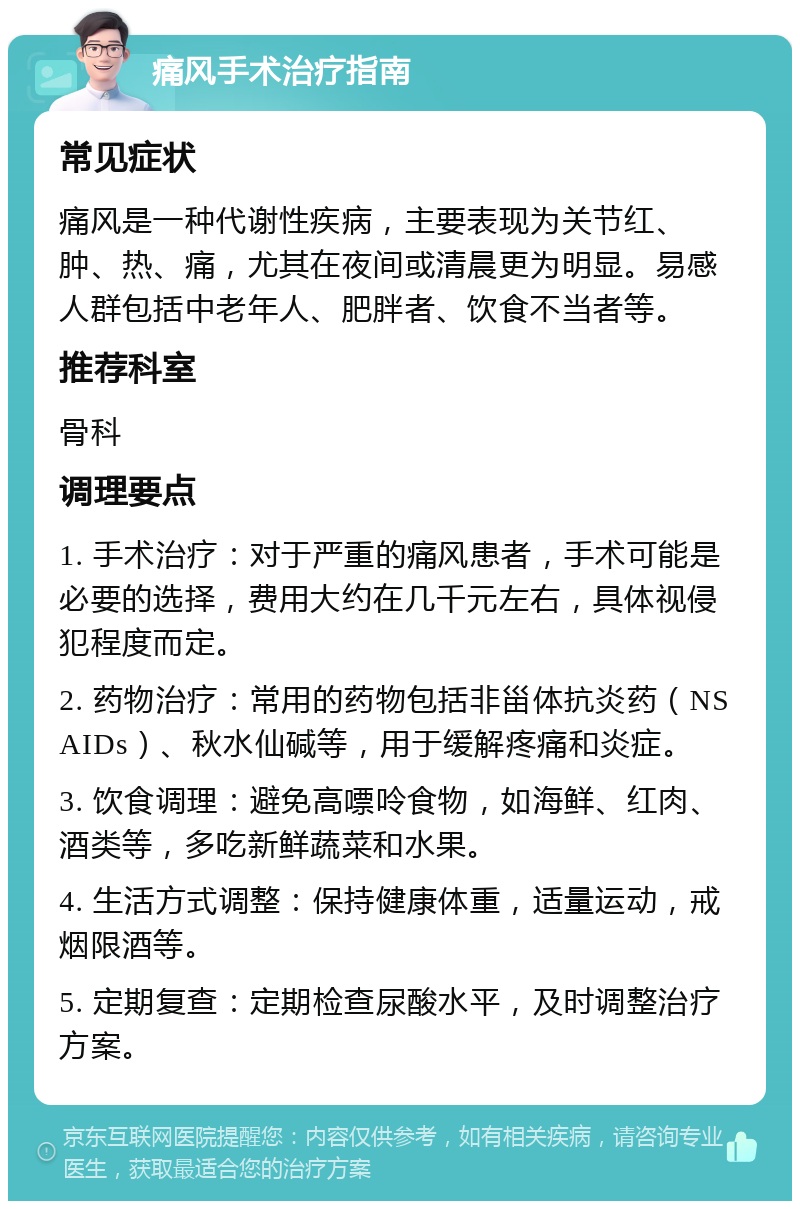 痛风手术治疗指南 常见症状 痛风是一种代谢性疾病，主要表现为关节红、肿、热、痛，尤其在夜间或清晨更为明显。易感人群包括中老年人、肥胖者、饮食不当者等。 推荐科室 骨科 调理要点 1. 手术治疗：对于严重的痛风患者，手术可能是必要的选择，费用大约在几千元左右，具体视侵犯程度而定。 2. 药物治疗：常用的药物包括非甾体抗炎药（NSAIDs）、秋水仙碱等，用于缓解疼痛和炎症。 3. 饮食调理：避免高嘌呤食物，如海鲜、红肉、酒类等，多吃新鲜蔬菜和水果。 4. 生活方式调整：保持健康体重，适量运动，戒烟限酒等。 5. 定期复查：定期检查尿酸水平，及时调整治疗方案。