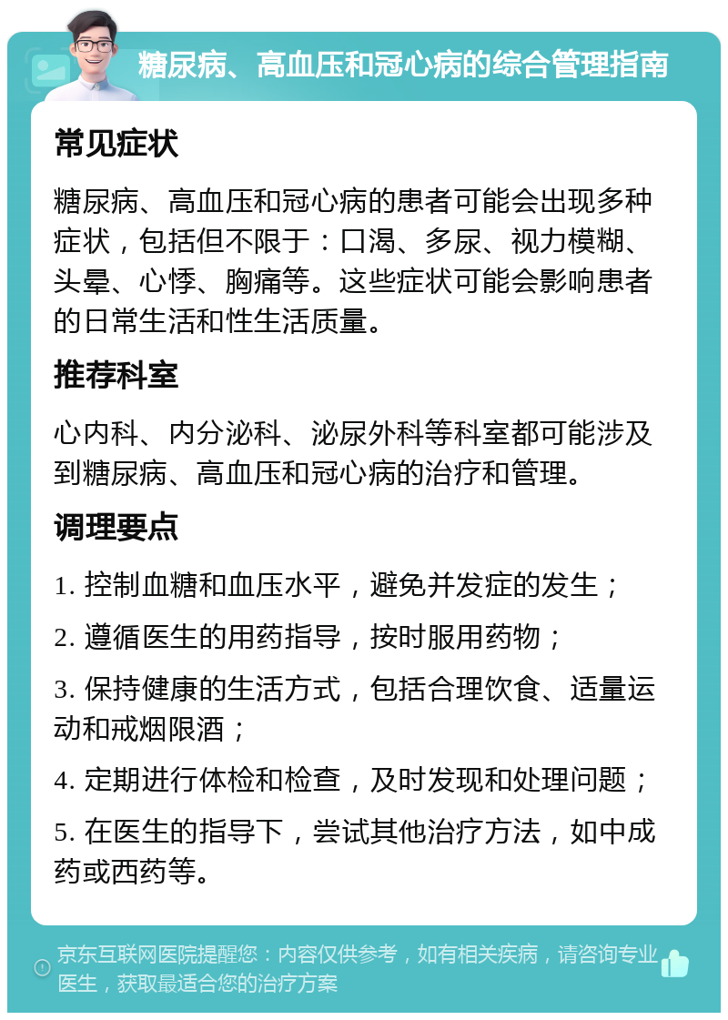 糖尿病、高血压和冠心病的综合管理指南 常见症状 糖尿病、高血压和冠心病的患者可能会出现多种症状，包括但不限于：口渴、多尿、视力模糊、头晕、心悸、胸痛等。这些症状可能会影响患者的日常生活和性生活质量。 推荐科室 心内科、内分泌科、泌尿外科等科室都可能涉及到糖尿病、高血压和冠心病的治疗和管理。 调理要点 1. 控制血糖和血压水平，避免并发症的发生； 2. 遵循医生的用药指导，按时服用药物； 3. 保持健康的生活方式，包括合理饮食、适量运动和戒烟限酒； 4. 定期进行体检和检查，及时发现和处理问题； 5. 在医生的指导下，尝试其他治疗方法，如中成药或西药等。