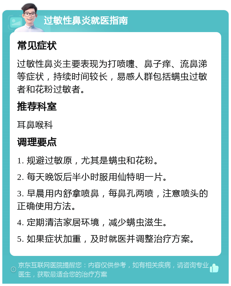 过敏性鼻炎就医指南 常见症状 过敏性鼻炎主要表现为打喷嚏、鼻子痒、流鼻涕等症状，持续时间较长，易感人群包括螨虫过敏者和花粉过敏者。 推荐科室 耳鼻喉科 调理要点 1. 规避过敏原，尤其是螨虫和花粉。 2. 每天晚饭后半小时服用仙特明一片。 3. 早晨用内舒拿喷鼻，每鼻孔两喷，注意喷头的正确使用方法。 4. 定期清洁家居环境，减少螨虫滋生。 5. 如果症状加重，及时就医并调整治疗方案。