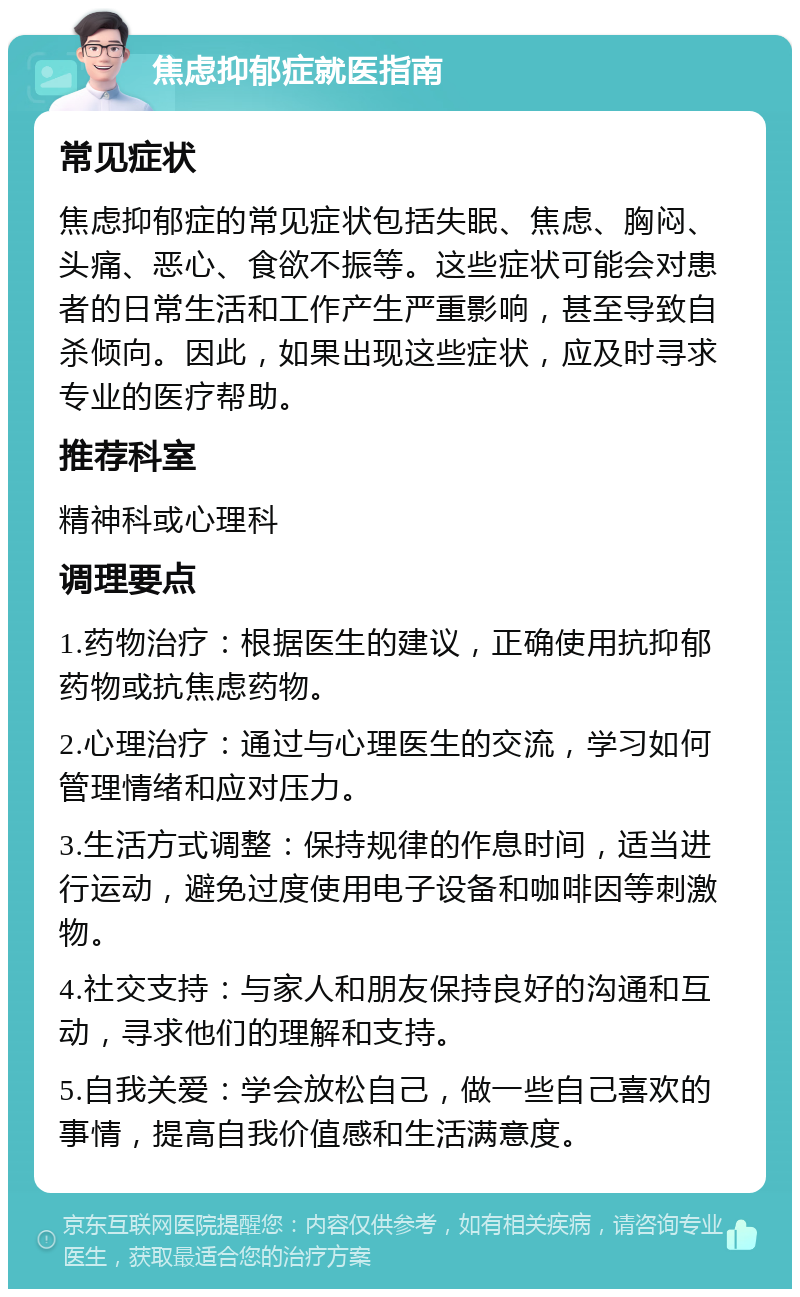 焦虑抑郁症就医指南 常见症状 焦虑抑郁症的常见症状包括失眠、焦虑、胸闷、头痛、恶心、食欲不振等。这些症状可能会对患者的日常生活和工作产生严重影响，甚至导致自杀倾向。因此，如果出现这些症状，应及时寻求专业的医疗帮助。 推荐科室 精神科或心理科 调理要点 1.药物治疗：根据医生的建议，正确使用抗抑郁药物或抗焦虑药物。 2.心理治疗：通过与心理医生的交流，学习如何管理情绪和应对压力。 3.生活方式调整：保持规律的作息时间，适当进行运动，避免过度使用电子设备和咖啡因等刺激物。 4.社交支持：与家人和朋友保持良好的沟通和互动，寻求他们的理解和支持。 5.自我关爱：学会放松自己，做一些自己喜欢的事情，提高自我价值感和生活满意度。