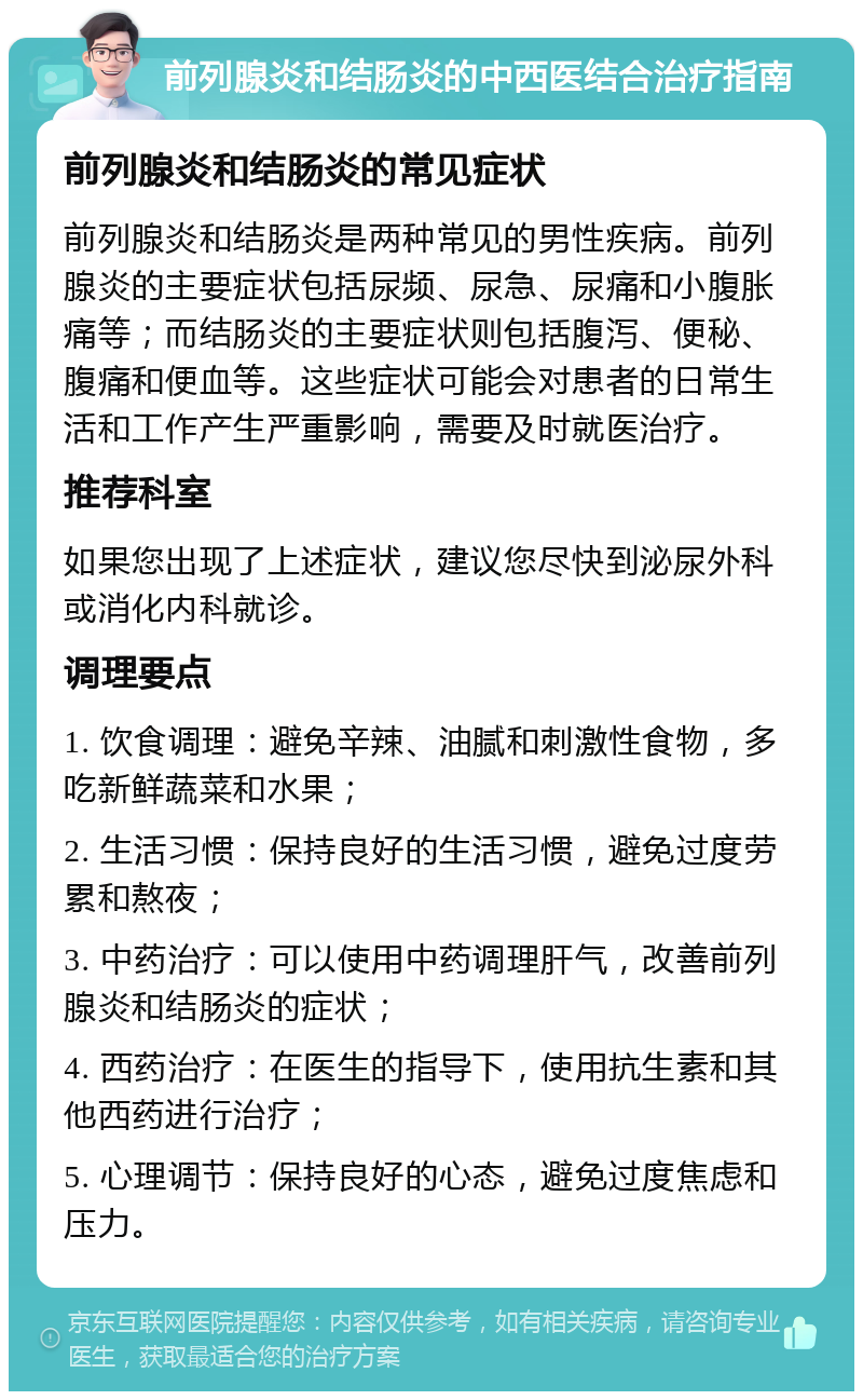 前列腺炎和结肠炎的中西医结合治疗指南 前列腺炎和结肠炎的常见症状 前列腺炎和结肠炎是两种常见的男性疾病。前列腺炎的主要症状包括尿频、尿急、尿痛和小腹胀痛等；而结肠炎的主要症状则包括腹泻、便秘、腹痛和便血等。这些症状可能会对患者的日常生活和工作产生严重影响，需要及时就医治疗。 推荐科室 如果您出现了上述症状，建议您尽快到泌尿外科或消化内科就诊。 调理要点 1. 饮食调理：避免辛辣、油腻和刺激性食物，多吃新鲜蔬菜和水果； 2. 生活习惯：保持良好的生活习惯，避免过度劳累和熬夜； 3. 中药治疗：可以使用中药调理肝气，改善前列腺炎和结肠炎的症状； 4. 西药治疗：在医生的指导下，使用抗生素和其他西药进行治疗； 5. 心理调节：保持良好的心态，避免过度焦虑和压力。