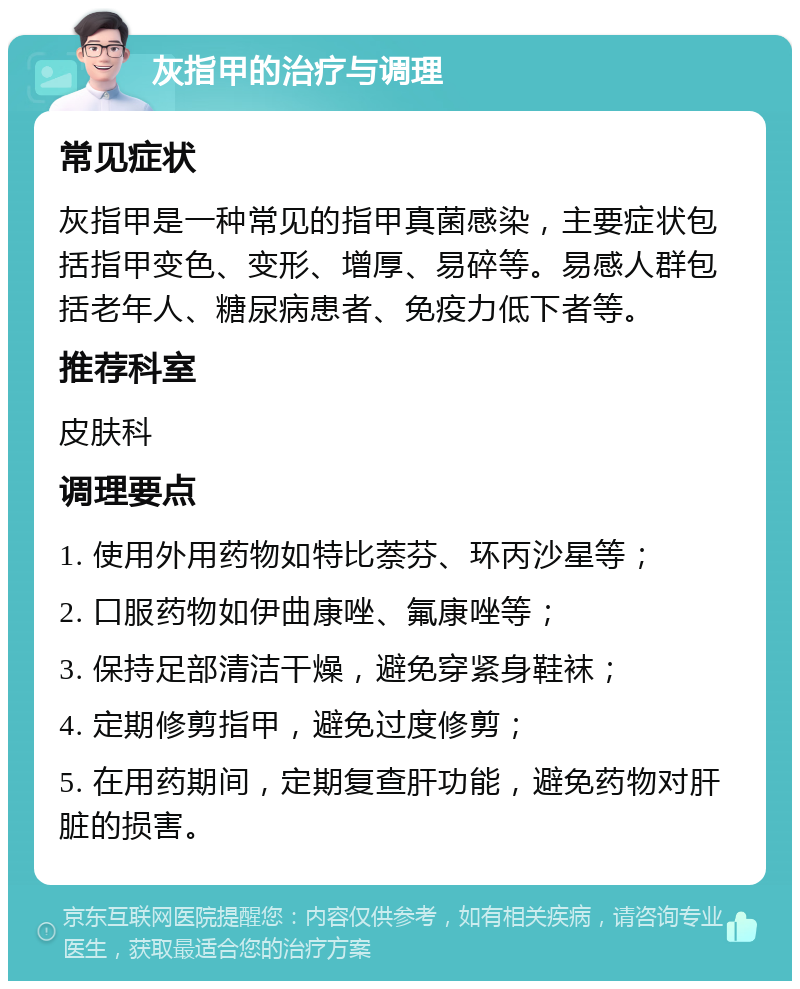 灰指甲的治疗与调理 常见症状 灰指甲是一种常见的指甲真菌感染，主要症状包括指甲变色、变形、增厚、易碎等。易感人群包括老年人、糖尿病患者、免疫力低下者等。 推荐科室 皮肤科 调理要点 1. 使用外用药物如特比萘芬、环丙沙星等； 2. 口服药物如伊曲康唑、氟康唑等； 3. 保持足部清洁干燥，避免穿紧身鞋袜； 4. 定期修剪指甲，避免过度修剪； 5. 在用药期间，定期复查肝功能，避免药物对肝脏的损害。