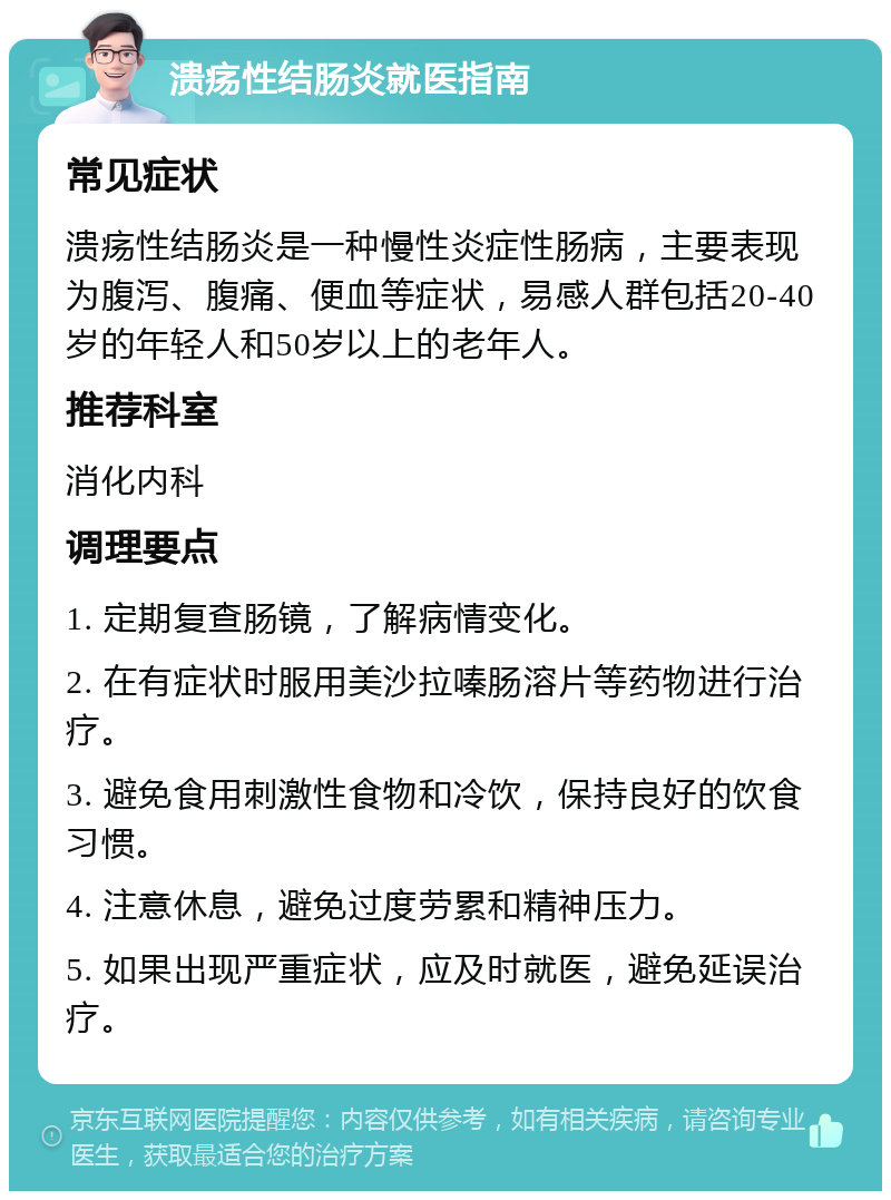 溃疡性结肠炎就医指南 常见症状 溃疡性结肠炎是一种慢性炎症性肠病，主要表现为腹泻、腹痛、便血等症状，易感人群包括20-40岁的年轻人和50岁以上的老年人。 推荐科室 消化内科 调理要点 1. 定期复查肠镜，了解病情变化。 2. 在有症状时服用美沙拉嗪肠溶片等药物进行治疗。 3. 避免食用刺激性食物和冷饮，保持良好的饮食习惯。 4. 注意休息，避免过度劳累和精神压力。 5. 如果出现严重症状，应及时就医，避免延误治疗。