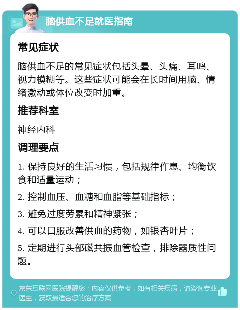 脑供血不足就医指南 常见症状 脑供血不足的常见症状包括头晕、头痛、耳鸣、视力模糊等。这些症状可能会在长时间用脑、情绪激动或体位改变时加重。 推荐科室 神经内科 调理要点 1. 保持良好的生活习惯，包括规律作息、均衡饮食和适量运动； 2. 控制血压、血糖和血脂等基础指标； 3. 避免过度劳累和精神紧张； 4. 可以口服改善供血的药物，如银杏叶片； 5. 定期进行头部磁共振血管检查，排除器质性问题。