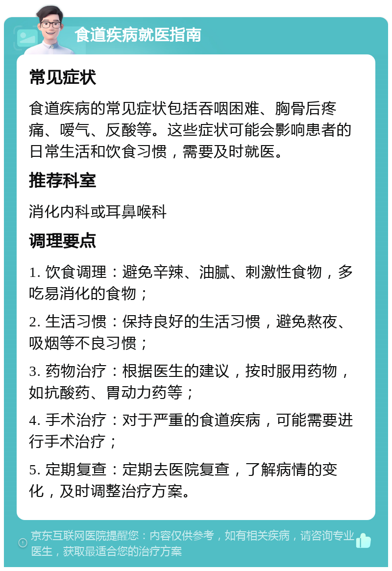 食道疾病就医指南 常见症状 食道疾病的常见症状包括吞咽困难、胸骨后疼痛、嗳气、反酸等。这些症状可能会影响患者的日常生活和饮食习惯，需要及时就医。 推荐科室 消化内科或耳鼻喉科 调理要点 1. 饮食调理：避免辛辣、油腻、刺激性食物，多吃易消化的食物； 2. 生活习惯：保持良好的生活习惯，避免熬夜、吸烟等不良习惯； 3. 药物治疗：根据医生的建议，按时服用药物，如抗酸药、胃动力药等； 4. 手术治疗：对于严重的食道疾病，可能需要进行手术治疗； 5. 定期复查：定期去医院复查，了解病情的变化，及时调整治疗方案。