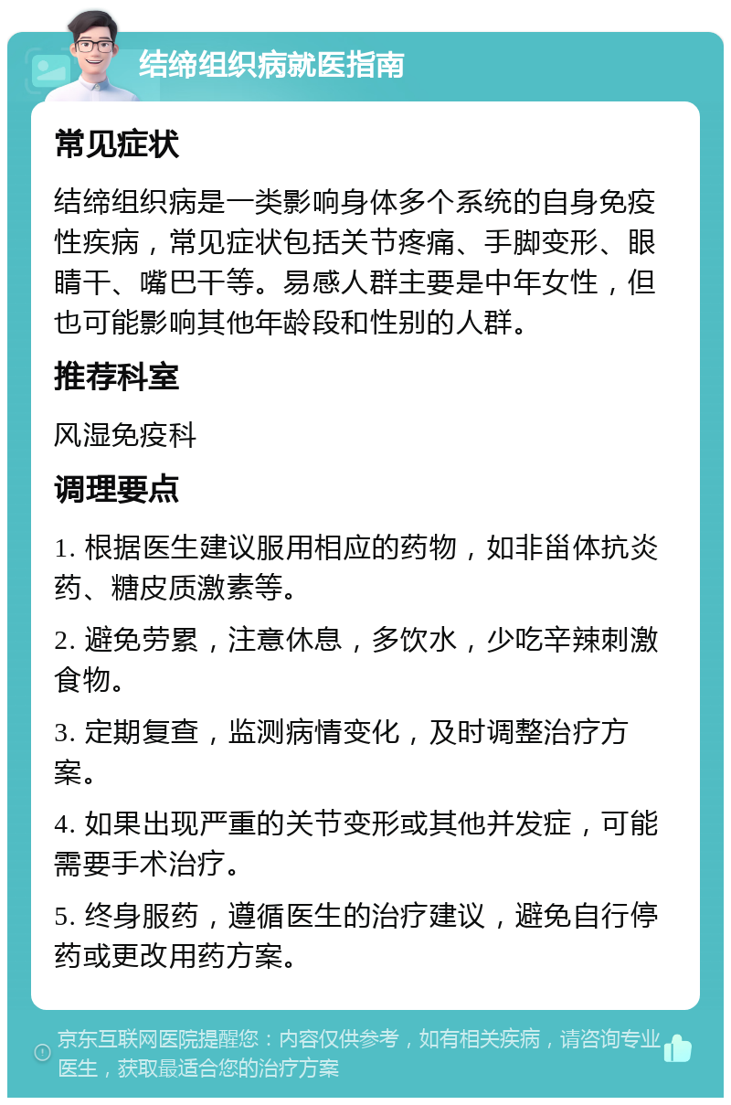 结缔组织病就医指南 常见症状 结缔组织病是一类影响身体多个系统的自身免疫性疾病，常见症状包括关节疼痛、手脚变形、眼睛干、嘴巴干等。易感人群主要是中年女性，但也可能影响其他年龄段和性别的人群。 推荐科室 风湿免疫科 调理要点 1. 根据医生建议服用相应的药物，如非甾体抗炎药、糖皮质激素等。 2. 避免劳累，注意休息，多饮水，少吃辛辣刺激食物。 3. 定期复查，监测病情变化，及时调整治疗方案。 4. 如果出现严重的关节变形或其他并发症，可能需要手术治疗。 5. 终身服药，遵循医生的治疗建议，避免自行停药或更改用药方案。