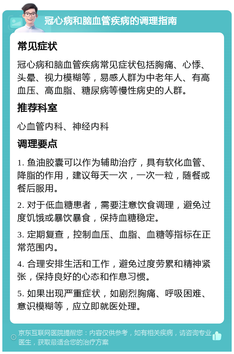 冠心病和脑血管疾病的调理指南 常见症状 冠心病和脑血管疾病常见症状包括胸痛、心悸、头晕、视力模糊等，易感人群为中老年人、有高血压、高血脂、糖尿病等慢性病史的人群。 推荐科室 心血管内科、神经内科 调理要点 1. 鱼油胶囊可以作为辅助治疗，具有软化血管、降脂的作用，建议每天一次，一次一粒，随餐或餐后服用。 2. 对于低血糖患者，需要注意饮食调理，避免过度饥饿或暴饮暴食，保持血糖稳定。 3. 定期复查，控制血压、血脂、血糖等指标在正常范围内。 4. 合理安排生活和工作，避免过度劳累和精神紧张，保持良好的心态和作息习惯。 5. 如果出现严重症状，如剧烈胸痛、呼吸困难、意识模糊等，应立即就医处理。