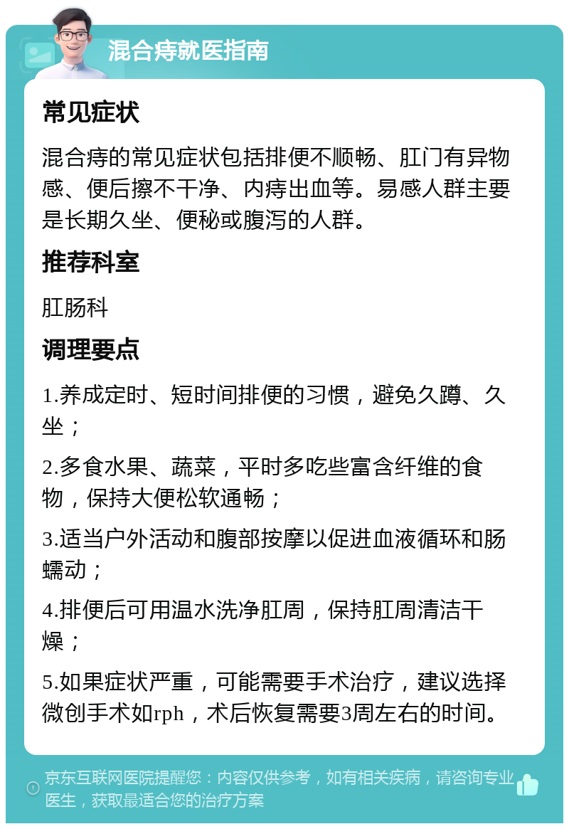 混合痔就医指南 常见症状 混合痔的常见症状包括排便不顺畅、肛门有异物感、便后擦不干净、内痔出血等。易感人群主要是长期久坐、便秘或腹泻的人群。 推荐科室 肛肠科 调理要点 1.养成定时、短时间排便的习惯，避免久蹲、久坐； 2.多食水果、蔬菜，平时多吃些富含纤维的食物，保持大便松软通畅； 3.适当户外活动和腹部按摩以促进血液循环和肠蠕动； 4.排便后可用温水洗净肛周，保持肛周清洁干燥； 5.如果症状严重，可能需要手术治疗，建议选择微创手术如rph，术后恢复需要3周左右的时间。