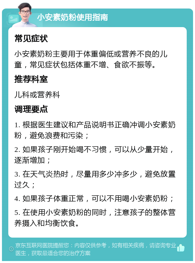 小安素奶粉使用指南 常见症状 小安素奶粉主要用于体重偏低或营养不良的儿童，常见症状包括体重不增、食欲不振等。 推荐科室 儿科或营养科 调理要点 1. 根据医生建议和产品说明书正确冲调小安素奶粉，避免浪费和污染； 2. 如果孩子刚开始喝不习惯，可以从少量开始，逐渐增加； 3. 在天气炎热时，尽量用多少冲多少，避免放置过久； 4. 如果孩子体重正常，可以不用喝小安素奶粉； 5. 在使用小安素奶粉的同时，注意孩子的整体营养摄入和均衡饮食。