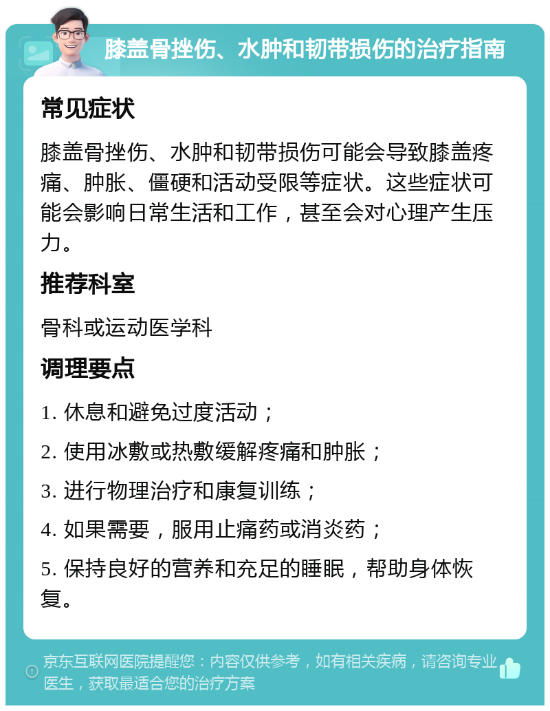 膝盖骨挫伤、水肿和韧带损伤的治疗指南 常见症状 膝盖骨挫伤、水肿和韧带损伤可能会导致膝盖疼痛、肿胀、僵硬和活动受限等症状。这些症状可能会影响日常生活和工作，甚至会对心理产生压力。 推荐科室 骨科或运动医学科 调理要点 1. 休息和避免过度活动； 2. 使用冰敷或热敷缓解疼痛和肿胀； 3. 进行物理治疗和康复训练； 4. 如果需要，服用止痛药或消炎药； 5. 保持良好的营养和充足的睡眠，帮助身体恢复。