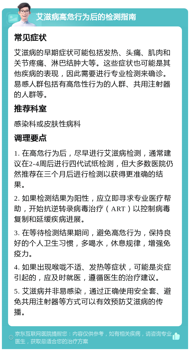 艾滋病高危行为后的检测指南 常见症状 艾滋病的早期症状可能包括发热、头痛、肌肉和关节疼痛、淋巴结肿大等。这些症状也可能是其他疾病的表现，因此需要进行专业检测来确诊。易感人群包括有高危性行为的人群、共用注射器的人群等。 推荐科室 感染科或皮肤性病科 调理要点 1. 在高危行为后，尽早进行艾滋病检测，通常建议在2-4周后进行四代试纸检测，但大多数医院仍然推荐在三个月后进行检测以获得更准确的结果。 2. 如果检测结果为阳性，应立即寻求专业医疗帮助，开始抗逆转录病毒治疗（ART）以控制病毒复制和延缓疾病进展。 3. 在等待检测结果期间，避免高危行为，保持良好的个人卫生习惯，多喝水，休息规律，增强免疫力。 4. 如果出现喉咙不适、发热等症状，可能是炎症引起的，应及时就医，遵循医生的治疗建议。 5. 艾滋病并非易感染，通过正确使用安全套、避免共用注射器等方式可以有效预防艾滋病的传播。