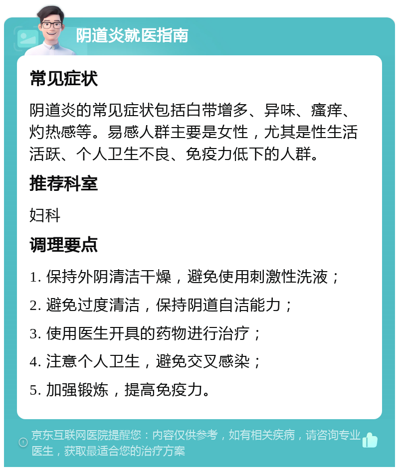 阴道炎就医指南 常见症状 阴道炎的常见症状包括白带增多、异味、瘙痒、灼热感等。易感人群主要是女性，尤其是性生活活跃、个人卫生不良、免疫力低下的人群。 推荐科室 妇科 调理要点 1. 保持外阴清洁干燥，避免使用刺激性洗液； 2. 避免过度清洁，保持阴道自洁能力； 3. 使用医生开具的药物进行治疗； 4. 注意个人卫生，避免交叉感染； 5. 加强锻炼，提高免疫力。