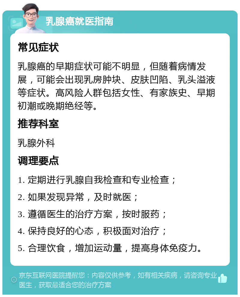 乳腺癌就医指南 常见症状 乳腺癌的早期症状可能不明显，但随着病情发展，可能会出现乳房肿块、皮肤凹陷、乳头溢液等症状。高风险人群包括女性、有家族史、早期初潮或晚期绝经等。 推荐科室 乳腺外科 调理要点 1. 定期进行乳腺自我检查和专业检查； 2. 如果发现异常，及时就医； 3. 遵循医生的治疗方案，按时服药； 4. 保持良好的心态，积极面对治疗； 5. 合理饮食，增加运动量，提高身体免疫力。