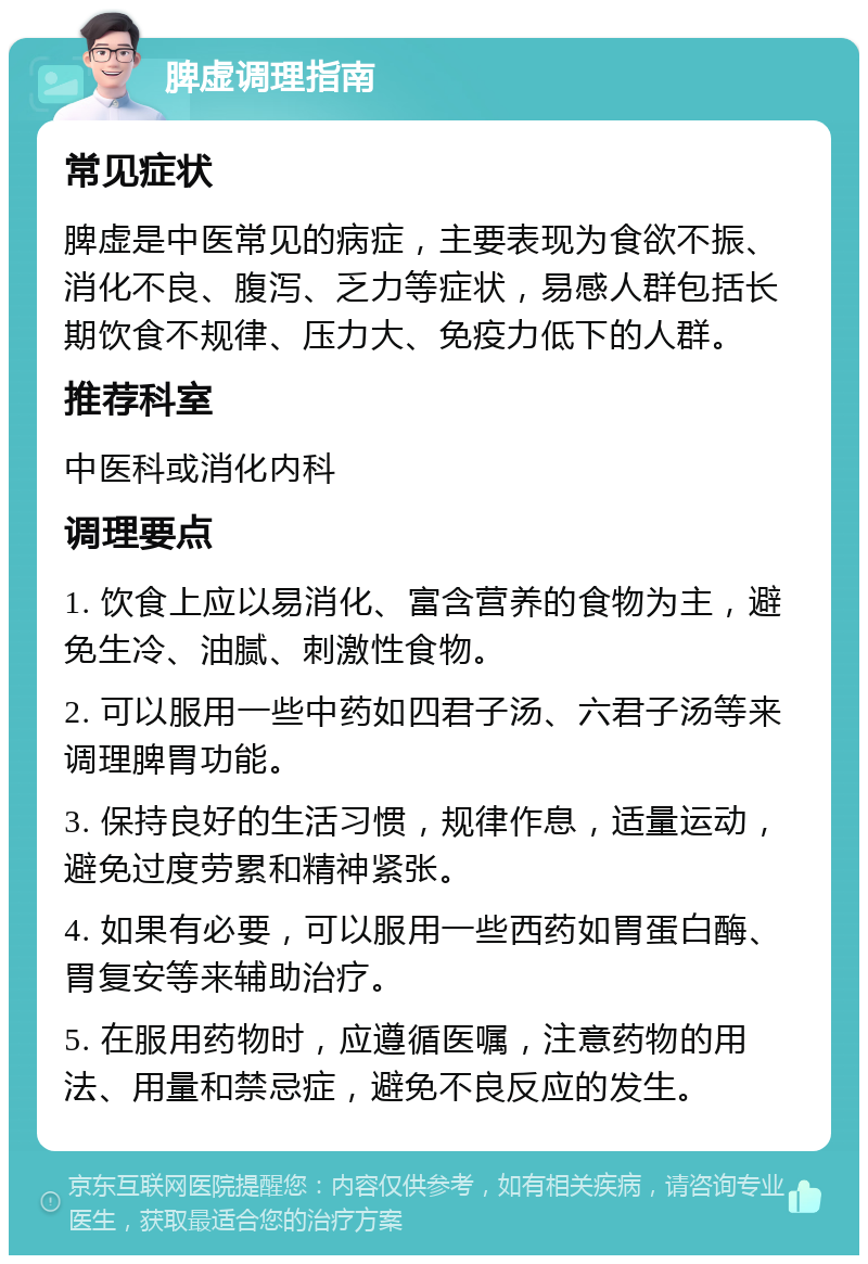 脾虚调理指南 常见症状 脾虚是中医常见的病症，主要表现为食欲不振、消化不良、腹泻、乏力等症状，易感人群包括长期饮食不规律、压力大、免疫力低下的人群。 推荐科室 中医科或消化内科 调理要点 1. 饮食上应以易消化、富含营养的食物为主，避免生冷、油腻、刺激性食物。 2. 可以服用一些中药如四君子汤、六君子汤等来调理脾胃功能。 3. 保持良好的生活习惯，规律作息，适量运动，避免过度劳累和精神紧张。 4. 如果有必要，可以服用一些西药如胃蛋白酶、胃复安等来辅助治疗。 5. 在服用药物时，应遵循医嘱，注意药物的用法、用量和禁忌症，避免不良反应的发生。