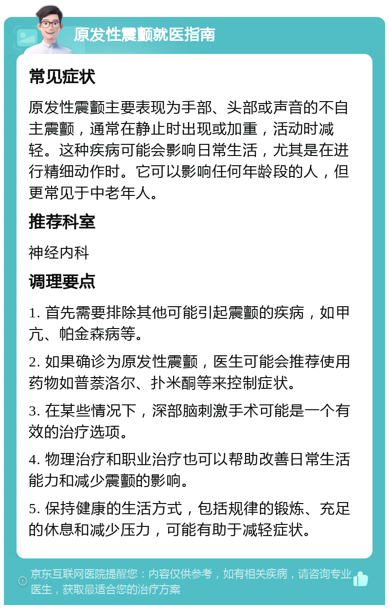 原发性震颤就医指南 常见症状 原发性震颤主要表现为手部、头部或声音的不自主震颤，通常在静止时出现或加重，活动时减轻。这种疾病可能会影响日常生活，尤其是在进行精细动作时。它可以影响任何年龄段的人，但更常见于中老年人。 推荐科室 神经内科 调理要点 1. 首先需要排除其他可能引起震颤的疾病，如甲亢、帕金森病等。 2. 如果确诊为原发性震颤，医生可能会推荐使用药物如普萘洛尔、扑米酮等来控制症状。 3. 在某些情况下，深部脑刺激手术可能是一个有效的治疗选项。 4. 物理治疗和职业治疗也可以帮助改善日常生活能力和减少震颤的影响。 5. 保持健康的生活方式，包括规律的锻炼、充足的休息和减少压力，可能有助于减轻症状。