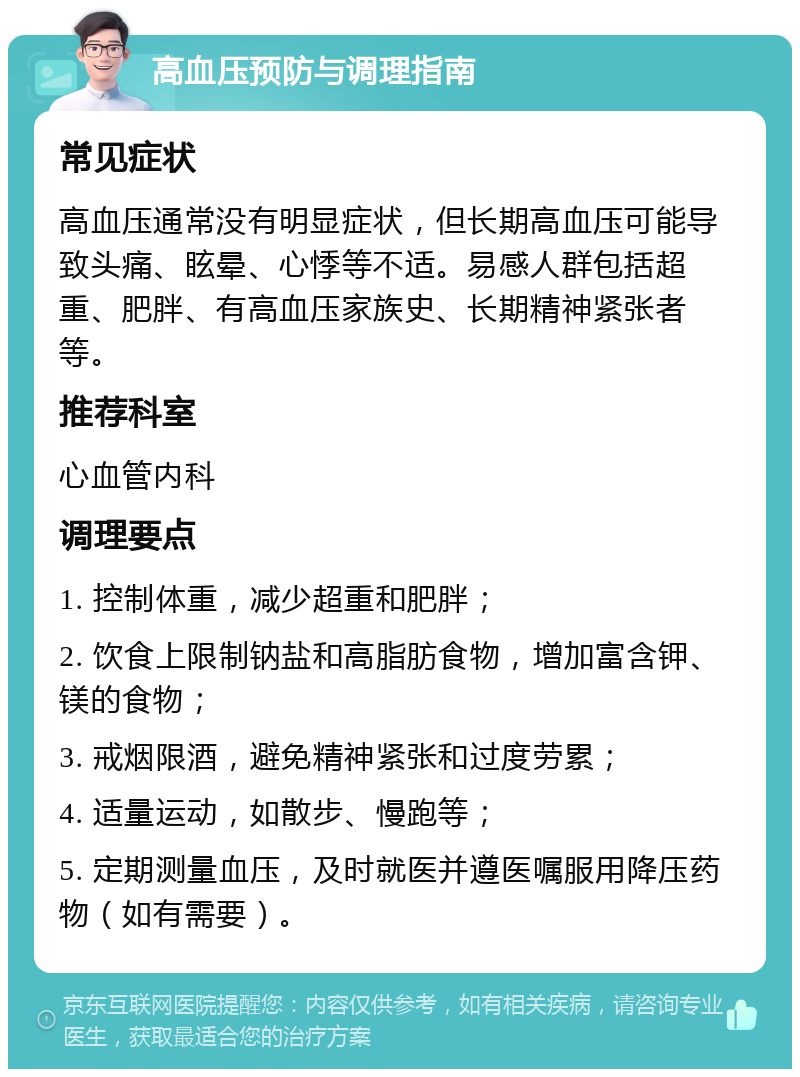 高血压预防与调理指南 常见症状 高血压通常没有明显症状，但长期高血压可能导致头痛、眩晕、心悸等不适。易感人群包括超重、肥胖、有高血压家族史、长期精神紧张者等。 推荐科室 心血管内科 调理要点 1. 控制体重，减少超重和肥胖； 2. 饮食上限制钠盐和高脂肪食物，增加富含钾、镁的食物； 3. 戒烟限酒，避免精神紧张和过度劳累； 4. 适量运动，如散步、慢跑等； 5. 定期测量血压，及时就医并遵医嘱服用降压药物（如有需要）。