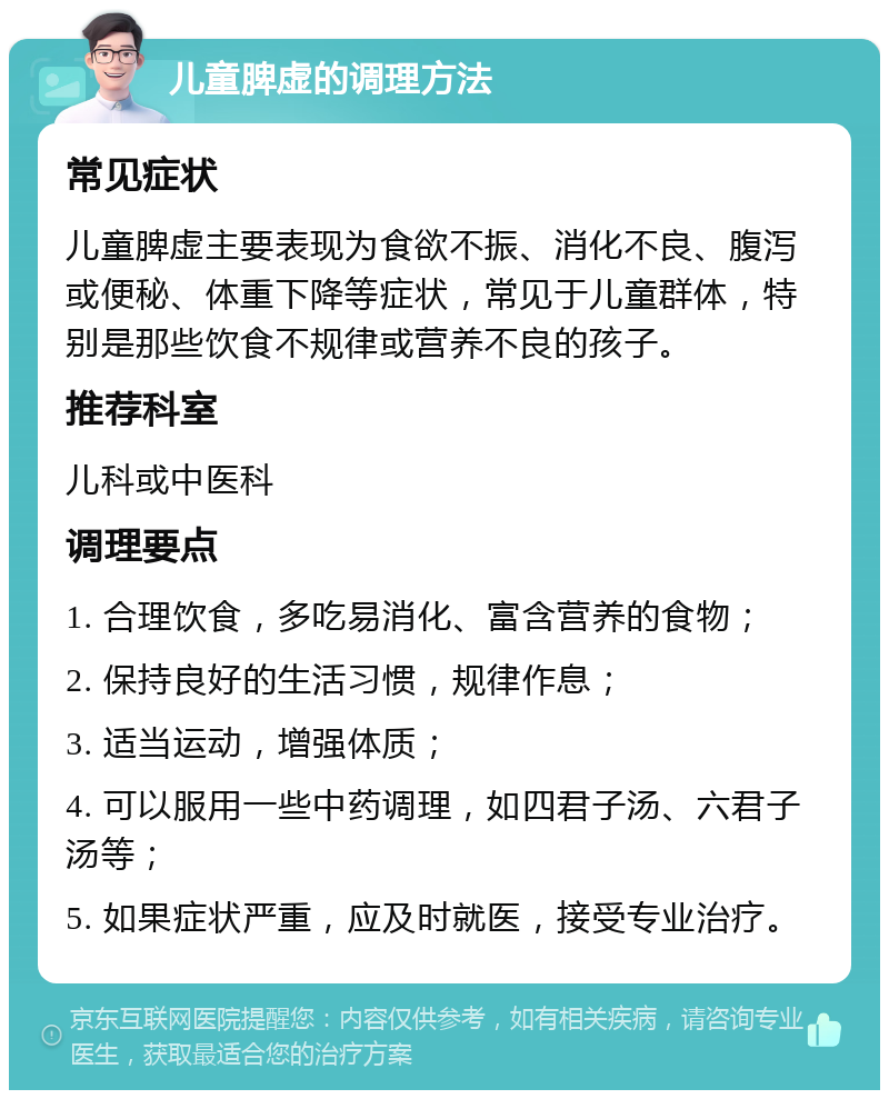 儿童脾虚的调理方法 常见症状 儿童脾虚主要表现为食欲不振、消化不良、腹泻或便秘、体重下降等症状，常见于儿童群体，特别是那些饮食不规律或营养不良的孩子。 推荐科室 儿科或中医科 调理要点 1. 合理饮食，多吃易消化、富含营养的食物； 2. 保持良好的生活习惯，规律作息； 3. 适当运动，增强体质； 4. 可以服用一些中药调理，如四君子汤、六君子汤等； 5. 如果症状严重，应及时就医，接受专业治疗。