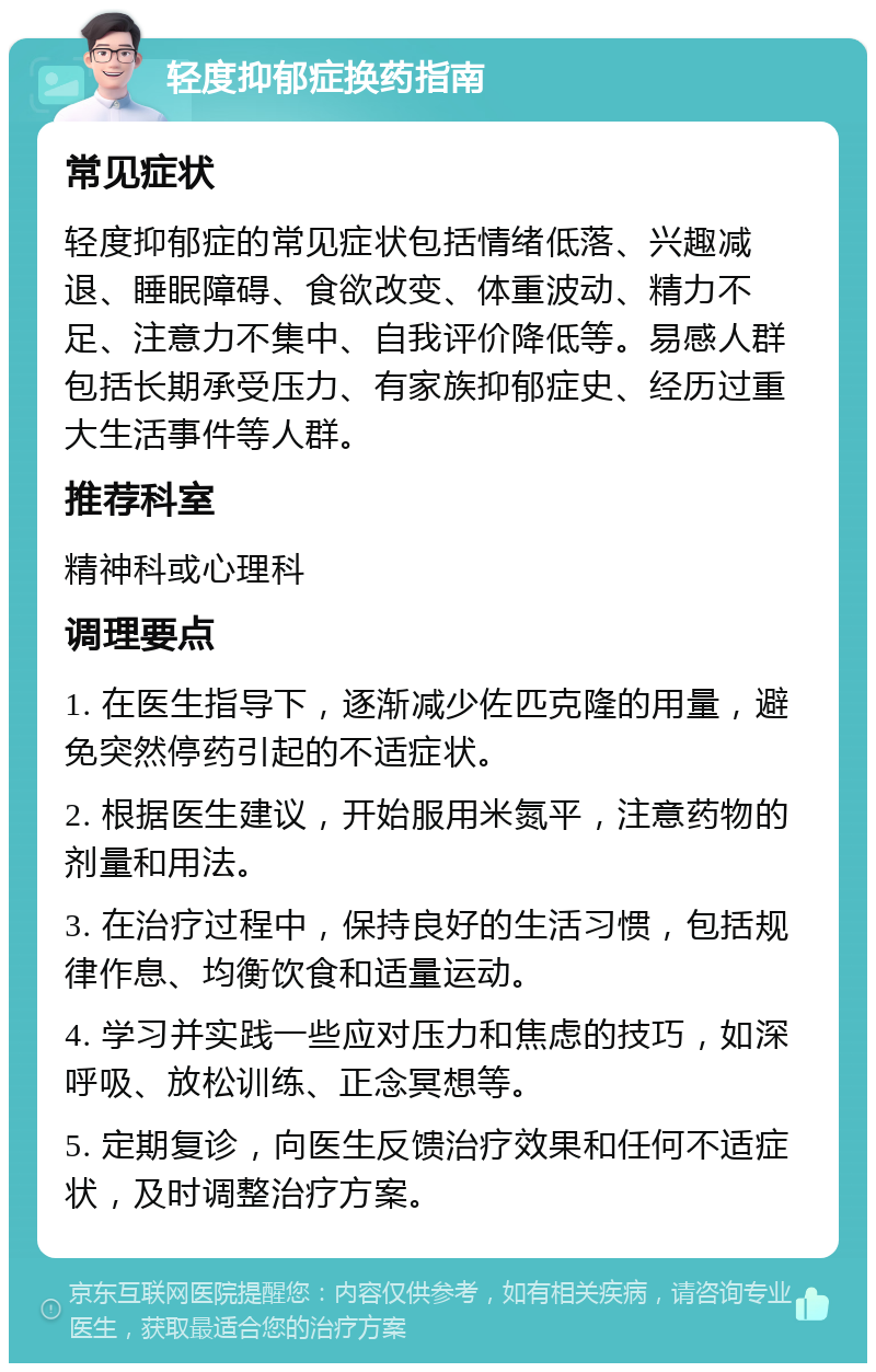 轻度抑郁症换药指南 常见症状 轻度抑郁症的常见症状包括情绪低落、兴趣减退、睡眠障碍、食欲改变、体重波动、精力不足、注意力不集中、自我评价降低等。易感人群包括长期承受压力、有家族抑郁症史、经历过重大生活事件等人群。 推荐科室 精神科或心理科 调理要点 1. 在医生指导下，逐渐减少佐匹克隆的用量，避免突然停药引起的不适症状。 2. 根据医生建议，开始服用米氮平，注意药物的剂量和用法。 3. 在治疗过程中，保持良好的生活习惯，包括规律作息、均衡饮食和适量运动。 4. 学习并实践一些应对压力和焦虑的技巧，如深呼吸、放松训练、正念冥想等。 5. 定期复诊，向医生反馈治疗效果和任何不适症状，及时调整治疗方案。