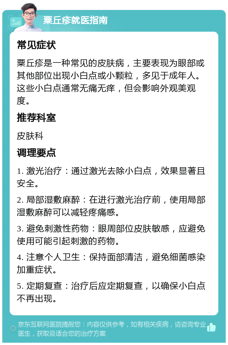 粟丘疹就医指南 常见症状 粟丘疹是一种常见的皮肤病，主要表现为眼部或其他部位出现小白点或小颗粒，多见于成年人。这些小白点通常无痛无痒，但会影响外观美观度。 推荐科室 皮肤科 调理要点 1. 激光治疗：通过激光去除小白点，效果显著且安全。 2. 局部湿敷麻醉：在进行激光治疗前，使用局部湿敷麻醉可以减轻疼痛感。 3. 避免刺激性药物：眼周部位皮肤敏感，应避免使用可能引起刺激的药物。 4. 注意个人卫生：保持面部清洁，避免细菌感染加重症状。 5. 定期复查：治疗后应定期复查，以确保小白点不再出现。