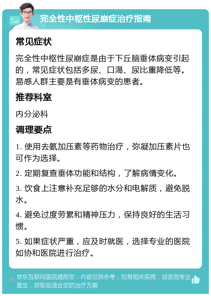 完全性中枢性尿崩症治疗指南 常见症状 完全性中枢性尿崩症是由于下丘脑垂体病变引起的，常见症状包括多尿、口渴、尿比重降低等。易感人群主要是有垂体病变的患者。 推荐科室 内分泌科 调理要点 1. 使用去氨加压素等药物治疗，弥凝加压素片也可作为选择。 2. 定期复查垂体功能和结构，了解病情变化。 3. 饮食上注意补充足够的水分和电解质，避免脱水。 4. 避免过度劳累和精神压力，保持良好的生活习惯。 5. 如果症状严重，应及时就医，选择专业的医院如协和医院进行治疗。