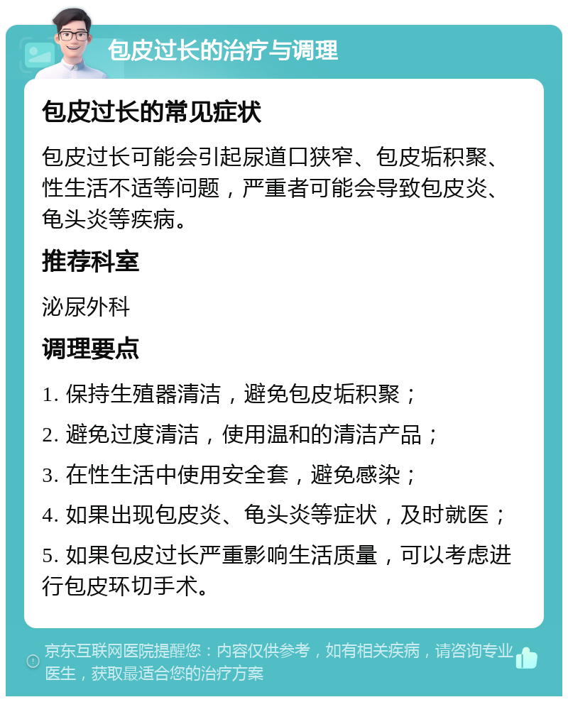 包皮过长的治疗与调理 包皮过长的常见症状 包皮过长可能会引起尿道口狭窄、包皮垢积聚、性生活不适等问题，严重者可能会导致包皮炎、龟头炎等疾病。 推荐科室 泌尿外科 调理要点 1. 保持生殖器清洁，避免包皮垢积聚； 2. 避免过度清洁，使用温和的清洁产品； 3. 在性生活中使用安全套，避免感染； 4. 如果出现包皮炎、龟头炎等症状，及时就医； 5. 如果包皮过长严重影响生活质量，可以考虑进行包皮环切手术。