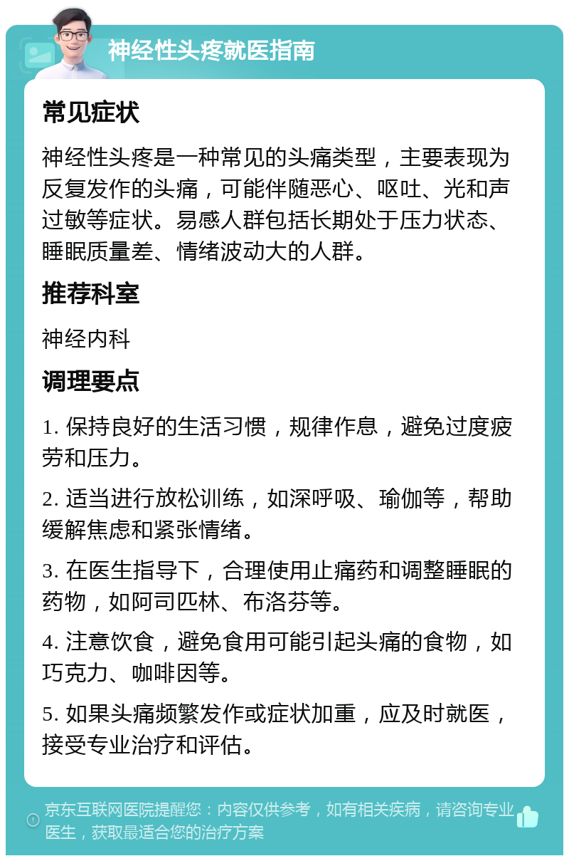 神经性头疼就医指南 常见症状 神经性头疼是一种常见的头痛类型，主要表现为反复发作的头痛，可能伴随恶心、呕吐、光和声过敏等症状。易感人群包括长期处于压力状态、睡眠质量差、情绪波动大的人群。 推荐科室 神经内科 调理要点 1. 保持良好的生活习惯，规律作息，避免过度疲劳和压力。 2. 适当进行放松训练，如深呼吸、瑜伽等，帮助缓解焦虑和紧张情绪。 3. 在医生指导下，合理使用止痛药和调整睡眠的药物，如阿司匹林、布洛芬等。 4. 注意饮食，避免食用可能引起头痛的食物，如巧克力、咖啡因等。 5. 如果头痛频繁发作或症状加重，应及时就医，接受专业治疗和评估。