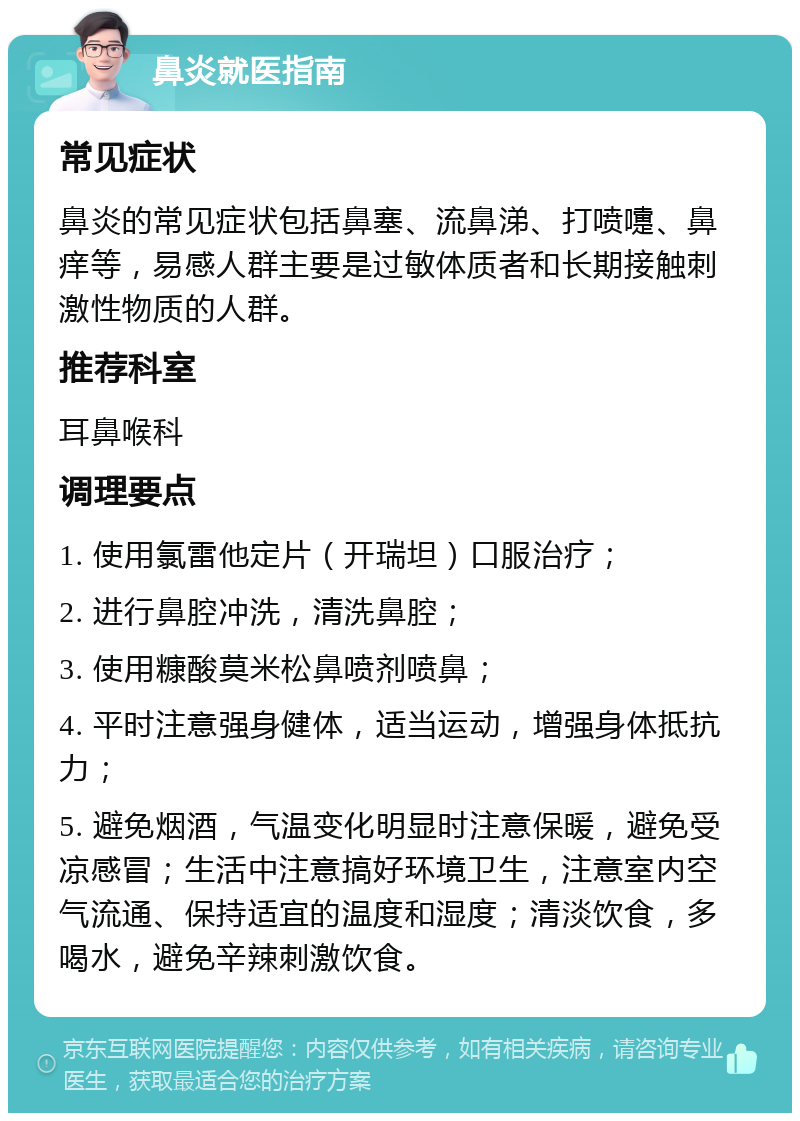 鼻炎就医指南 常见症状 鼻炎的常见症状包括鼻塞、流鼻涕、打喷嚏、鼻痒等，易感人群主要是过敏体质者和长期接触刺激性物质的人群。 推荐科室 耳鼻喉科 调理要点 1. 使用氯雷他定片（开瑞坦）口服治疗； 2. 进行鼻腔冲洗，清洗鼻腔； 3. 使用糠酸莫米松鼻喷剂喷鼻； 4. 平时注意强身健体，适当运动，增强身体抵抗力； 5. 避免烟酒，气温变化明显时注意保暖，避免受凉感冒；生活中注意搞好环境卫生，注意室内空气流通、保持适宜的温度和湿度；清淡饮食，多喝水，避免辛辣刺激饮食。