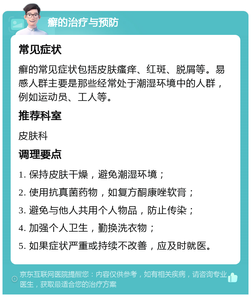 癣的治疗与预防 常见症状 癣的常见症状包括皮肤瘙痒、红斑、脱屑等。易感人群主要是那些经常处于潮湿环境中的人群，例如运动员、工人等。 推荐科室 皮肤科 调理要点 1. 保持皮肤干燥，避免潮湿环境； 2. 使用抗真菌药物，如复方酮康唑软膏； 3. 避免与他人共用个人物品，防止传染； 4. 加强个人卫生，勤换洗衣物； 5. 如果症状严重或持续不改善，应及时就医。