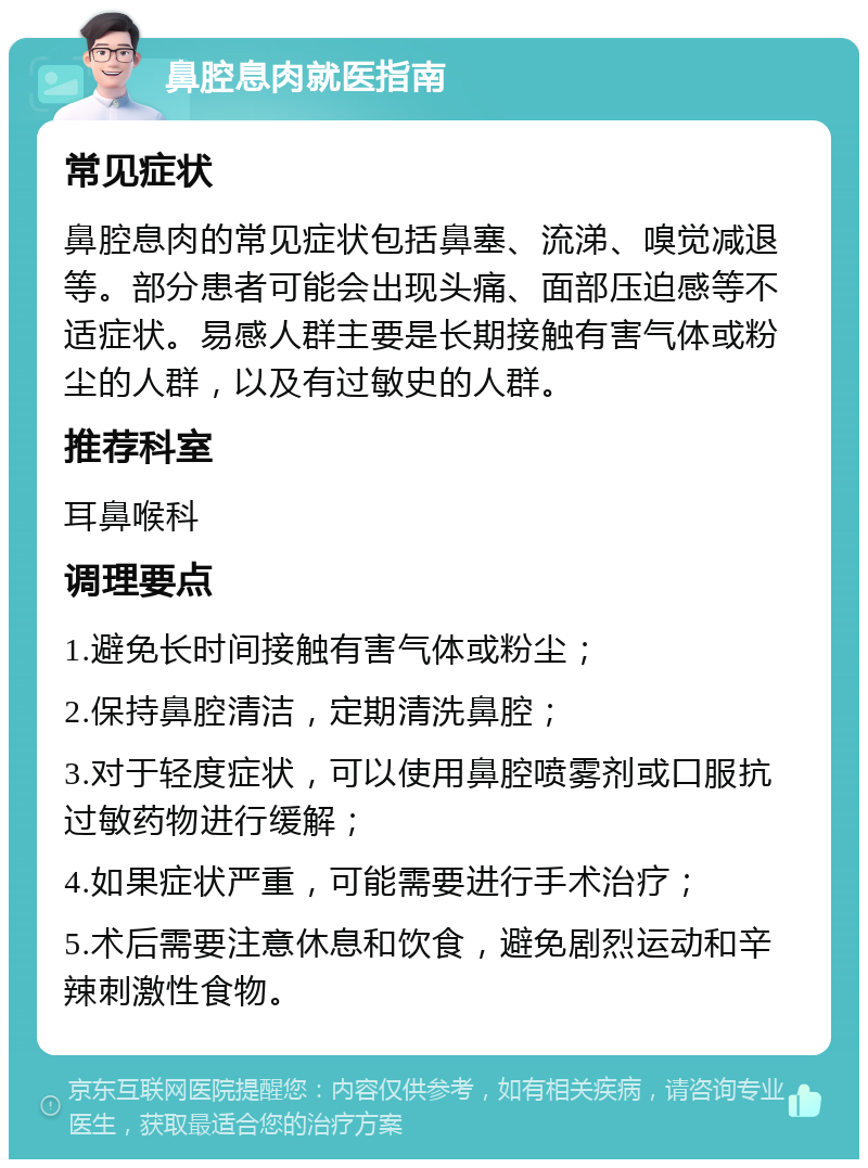 鼻腔息肉就医指南 常见症状 鼻腔息肉的常见症状包括鼻塞、流涕、嗅觉减退等。部分患者可能会出现头痛、面部压迫感等不适症状。易感人群主要是长期接触有害气体或粉尘的人群，以及有过敏史的人群。 推荐科室 耳鼻喉科 调理要点 1.避免长时间接触有害气体或粉尘； 2.保持鼻腔清洁，定期清洗鼻腔； 3.对于轻度症状，可以使用鼻腔喷雾剂或口服抗过敏药物进行缓解； 4.如果症状严重，可能需要进行手术治疗； 5.术后需要注意休息和饮食，避免剧烈运动和辛辣刺激性食物。