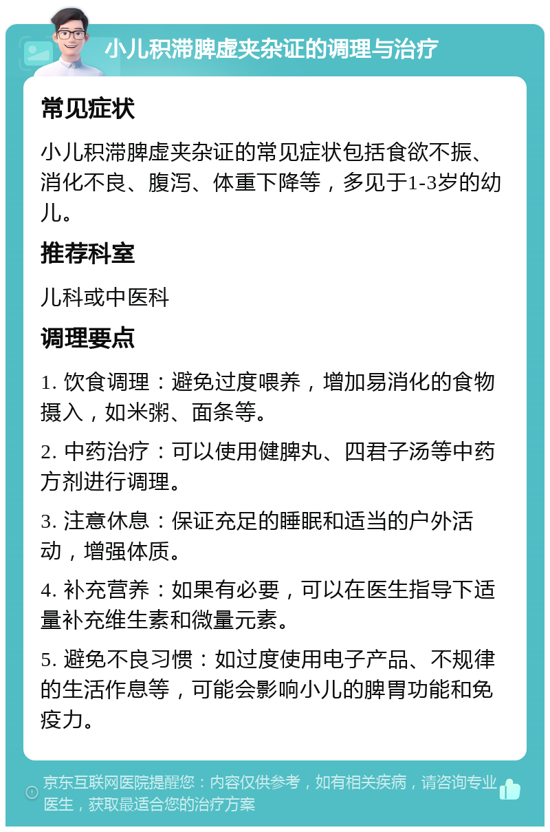 小儿积滞脾虚夹杂证的调理与治疗 常见症状 小儿积滞脾虚夹杂证的常见症状包括食欲不振、消化不良、腹泻、体重下降等，多见于1-3岁的幼儿。 推荐科室 儿科或中医科 调理要点 1. 饮食调理：避免过度喂养，增加易消化的食物摄入，如米粥、面条等。 2. 中药治疗：可以使用健脾丸、四君子汤等中药方剂进行调理。 3. 注意休息：保证充足的睡眠和适当的户外活动，增强体质。 4. 补充营养：如果有必要，可以在医生指导下适量补充维生素和微量元素。 5. 避免不良习惯：如过度使用电子产品、不规律的生活作息等，可能会影响小儿的脾胃功能和免疫力。