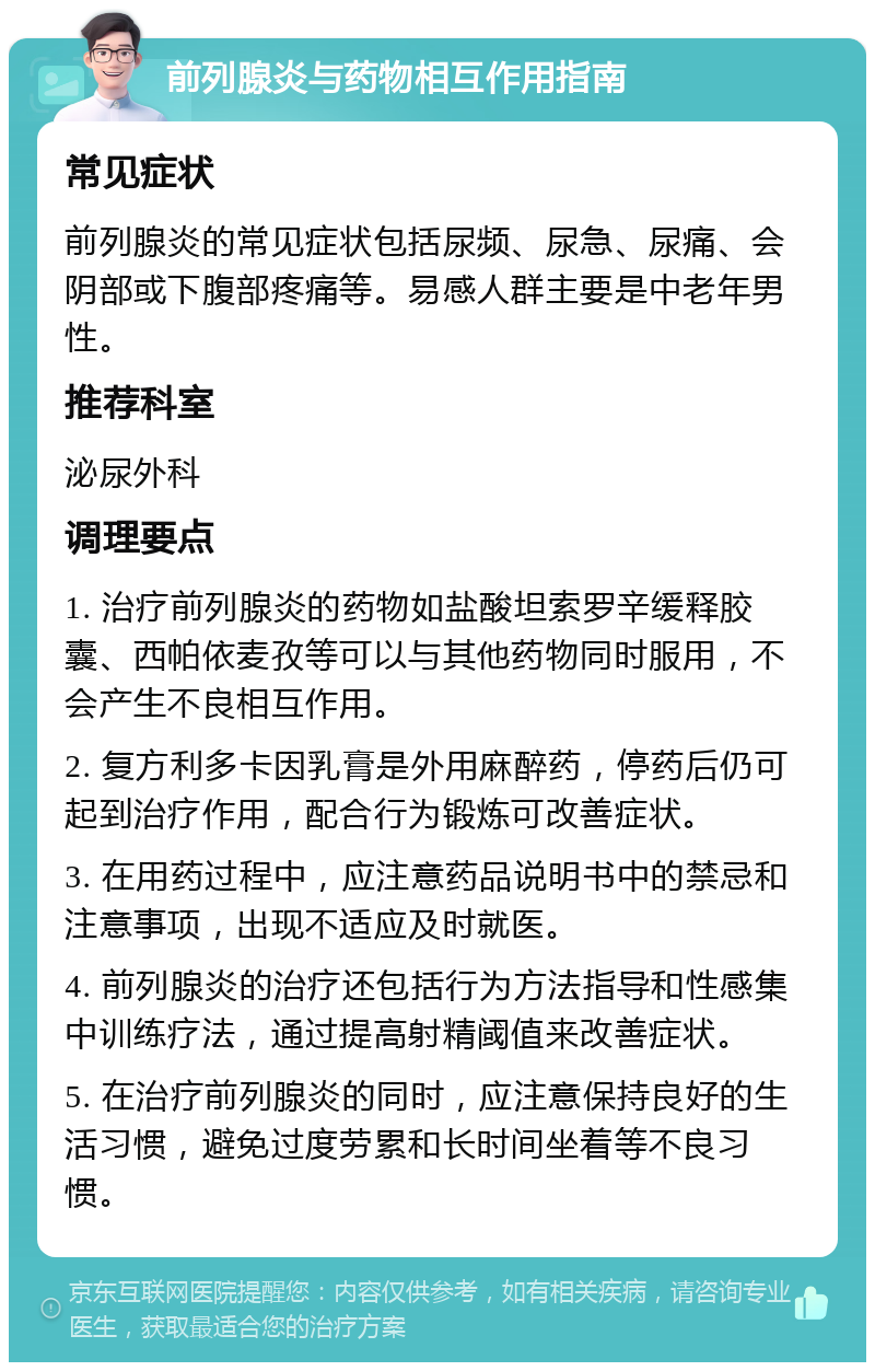 前列腺炎与药物相互作用指南 常见症状 前列腺炎的常见症状包括尿频、尿急、尿痛、会阴部或下腹部疼痛等。易感人群主要是中老年男性。 推荐科室 泌尿外科 调理要点 1. 治疗前列腺炎的药物如盐酸坦索罗辛缓释胶囊、西帕依麦孜等可以与其他药物同时服用，不会产生不良相互作用。 2. 复方利多卡因乳膏是外用麻醉药，停药后仍可起到治疗作用，配合行为锻炼可改善症状。 3. 在用药过程中，应注意药品说明书中的禁忌和注意事项，出现不适应及时就医。 4. 前列腺炎的治疗还包括行为方法指导和性感集中训练疗法，通过提高射精阈值来改善症状。 5. 在治疗前列腺炎的同时，应注意保持良好的生活习惯，避免过度劳累和长时间坐着等不良习惯。