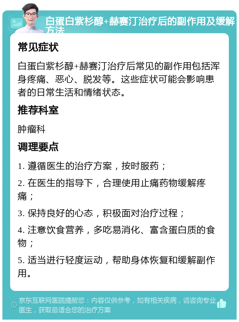 白蛋白紫杉醇+赫赛汀治疗后的副作用及缓解方法 常见症状 白蛋白紫杉醇+赫赛汀治疗后常见的副作用包括浑身疼痛、恶心、脱发等。这些症状可能会影响患者的日常生活和情绪状态。 推荐科室 肿瘤科 调理要点 1. 遵循医生的治疗方案，按时服药； 2. 在医生的指导下，合理使用止痛药物缓解疼痛； 3. 保持良好的心态，积极面对治疗过程； 4. 注意饮食营养，多吃易消化、富含蛋白质的食物； 5. 适当进行轻度运动，帮助身体恢复和缓解副作用。