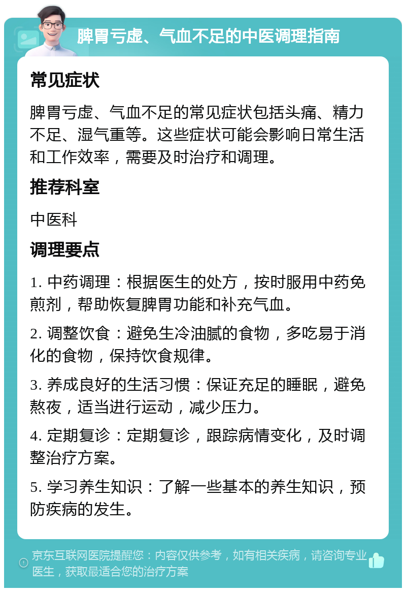 脾胃亏虚、气血不足的中医调理指南 常见症状 脾胃亏虚、气血不足的常见症状包括头痛、精力不足、湿气重等。这些症状可能会影响日常生活和工作效率，需要及时治疗和调理。 推荐科室 中医科 调理要点 1. 中药调理：根据医生的处方，按时服用中药免煎剂，帮助恢复脾胃功能和补充气血。 2. 调整饮食：避免生冷油腻的食物，多吃易于消化的食物，保持饮食规律。 3. 养成良好的生活习惯：保证充足的睡眠，避免熬夜，适当进行运动，减少压力。 4. 定期复诊：定期复诊，跟踪病情变化，及时调整治疗方案。 5. 学习养生知识：了解一些基本的养生知识，预防疾病的发生。