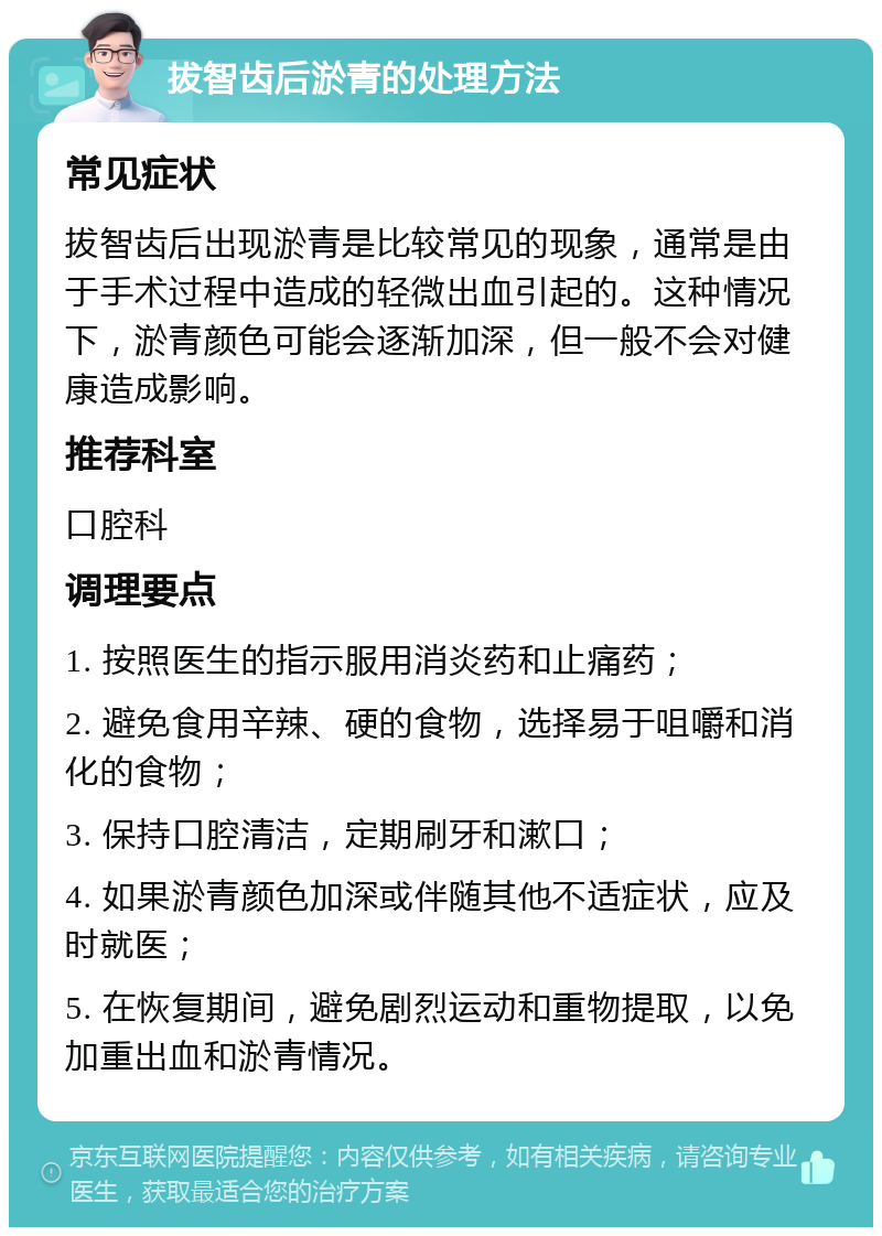 拔智齿后淤青的处理方法 常见症状 拔智齿后出现淤青是比较常见的现象，通常是由于手术过程中造成的轻微出血引起的。这种情况下，淤青颜色可能会逐渐加深，但一般不会对健康造成影响。 推荐科室 口腔科 调理要点 1. 按照医生的指示服用消炎药和止痛药； 2. 避免食用辛辣、硬的食物，选择易于咀嚼和消化的食物； 3. 保持口腔清洁，定期刷牙和漱口； 4. 如果淤青颜色加深或伴随其他不适症状，应及时就医； 5. 在恢复期间，避免剧烈运动和重物提取，以免加重出血和淤青情况。