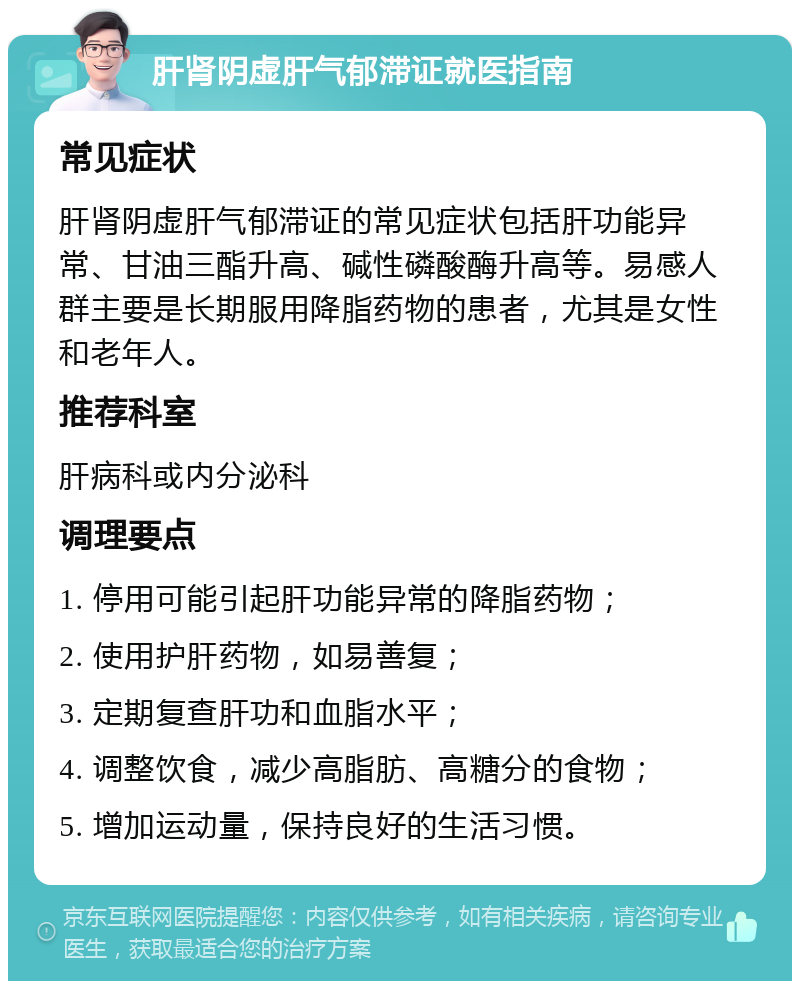 肝肾阴虚肝气郁滞证就医指南 常见症状 肝肾阴虚肝气郁滞证的常见症状包括肝功能异常、甘油三酯升高、碱性磷酸酶升高等。易感人群主要是长期服用降脂药物的患者，尤其是女性和老年人。 推荐科室 肝病科或内分泌科 调理要点 1. 停用可能引起肝功能异常的降脂药物； 2. 使用护肝药物，如易善复； 3. 定期复查肝功和血脂水平； 4. 调整饮食，减少高脂肪、高糖分的食物； 5. 增加运动量，保持良好的生活习惯。