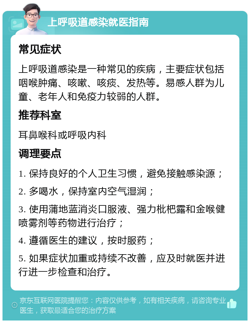 上呼吸道感染就医指南 常见症状 上呼吸道感染是一种常见的疾病，主要症状包括咽喉肿痛、咳嗽、咳痰、发热等。易感人群为儿童、老年人和免疫力较弱的人群。 推荐科室 耳鼻喉科或呼吸内科 调理要点 1. 保持良好的个人卫生习惯，避免接触感染源； 2. 多喝水，保持室内空气湿润； 3. 使用蒲地蓝消炎口服液、强力枇杷露和金喉健喷雾剂等药物进行治疗； 4. 遵循医生的建议，按时服药； 5. 如果症状加重或持续不改善，应及时就医并进行进一步检查和治疗。