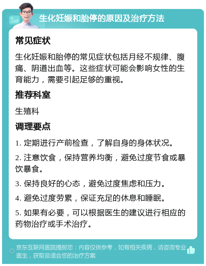 生化妊娠和胎停的原因及治疗方法 常见症状 生化妊娠和胎停的常见症状包括月经不规律、腹痛、阴道出血等。这些症状可能会影响女性的生育能力，需要引起足够的重视。 推荐科室 生殖科 调理要点 1. 定期进行产前检查，了解自身的身体状况。 2. 注意饮食，保持营养均衡，避免过度节食或暴饮暴食。 3. 保持良好的心态，避免过度焦虑和压力。 4. 避免过度劳累，保证充足的休息和睡眠。 5. 如果有必要，可以根据医生的建议进行相应的药物治疗或手术治疗。