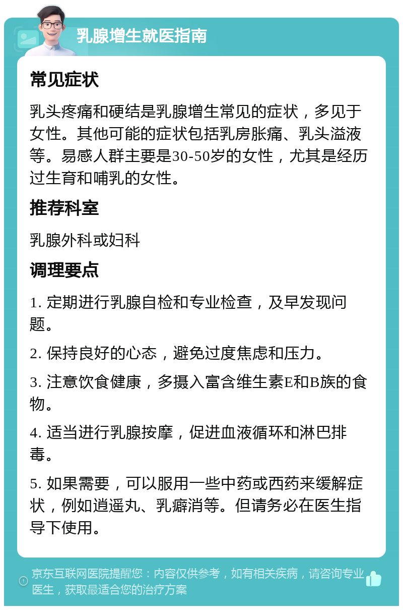 乳腺增生就医指南 常见症状 乳头疼痛和硬结是乳腺增生常见的症状，多见于女性。其他可能的症状包括乳房胀痛、乳头溢液等。易感人群主要是30-50岁的女性，尤其是经历过生育和哺乳的女性。 推荐科室 乳腺外科或妇科 调理要点 1. 定期进行乳腺自检和专业检查，及早发现问题。 2. 保持良好的心态，避免过度焦虑和压力。 3. 注意饮食健康，多摄入富含维生素E和B族的食物。 4. 适当进行乳腺按摩，促进血液循环和淋巴排毒。 5. 如果需要，可以服用一些中药或西药来缓解症状，例如逍遥丸、乳癖消等。但请务必在医生指导下使用。