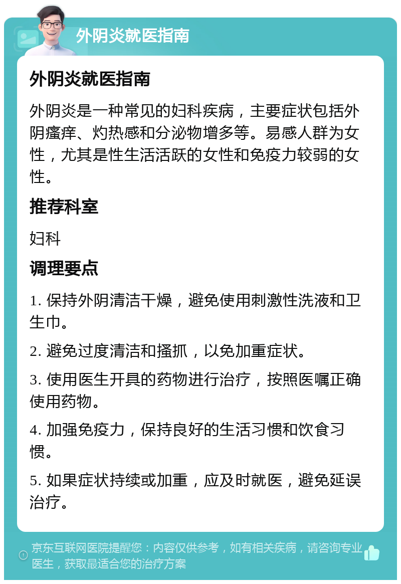 外阴炎就医指南 外阴炎就医指南 外阴炎是一种常见的妇科疾病，主要症状包括外阴瘙痒、灼热感和分泌物增多等。易感人群为女性，尤其是性生活活跃的女性和免疫力较弱的女性。 推荐科室 妇科 调理要点 1. 保持外阴清洁干燥，避免使用刺激性洗液和卫生巾。 2. 避免过度清洁和搔抓，以免加重症状。 3. 使用医生开具的药物进行治疗，按照医嘱正确使用药物。 4. 加强免疫力，保持良好的生活习惯和饮食习惯。 5. 如果症状持续或加重，应及时就医，避免延误治疗。